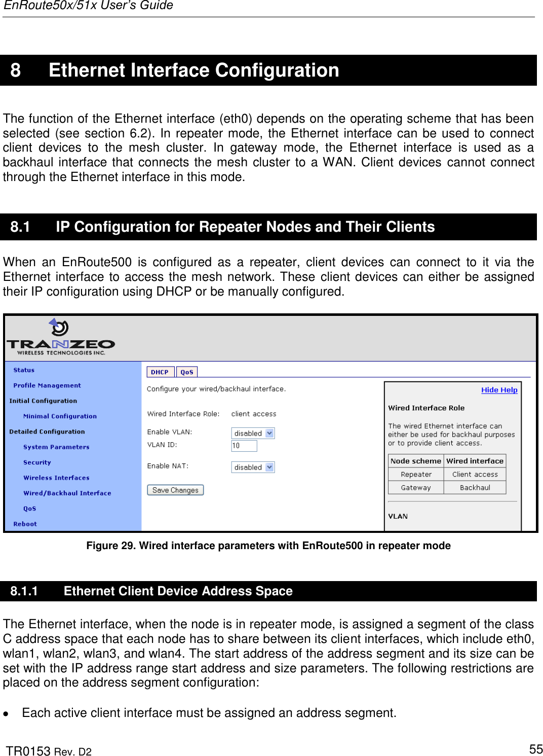 EnRoute50x/51x User’s Guide  TR0153 Rev. D2   55  8  Ethernet Interface Configuration The function of the Ethernet interface (eth0) depends on the operating scheme that has been selected (see section 6.2). In repeater mode, the Ethernet interface can be used to connect client  devices  to  the  mesh  cluster.  In  gateway  mode,  the  Ethernet  interface  is  used  as  a backhaul interface that connects the mesh cluster to a WAN. Client devices cannot connect through the Ethernet interface in this mode. 8.1  IP Configuration for Repeater Nodes and Their Clients When  an  EnRoute500  is  configured  as  a  repeater,  client  devices  can  connect  to  it  via  the Ethernet interface to access the mesh network. These  client devices can either be assigned their IP configuration using DHCP or be manually configured.   Figure 29. Wired interface parameters with EnRoute500 in repeater mode 8.1.1  Ethernet Client Device Address Space The Ethernet interface, when the node is in repeater mode, is assigned a segment of the class C address space that each node has to share between its client interfaces, which include eth0, wlan1, wlan2, wlan3, and wlan4. The start address of the address segment and its size can be set with the IP address range start address and size parameters. The following restrictions are placed on the address segment configuration:    Each active client interface must be assigned an address segment. 