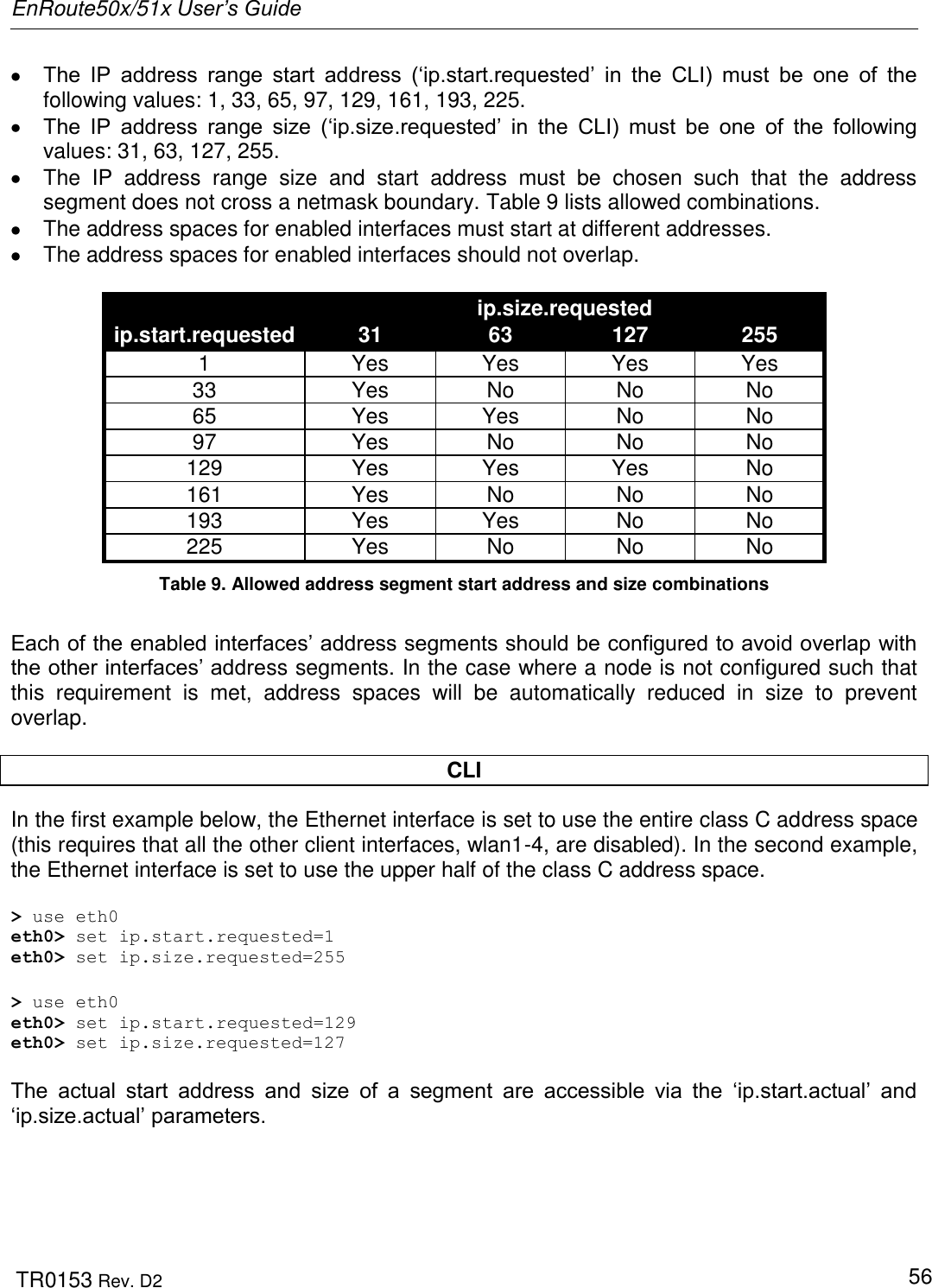 EnRoute50x/51x User’s Guide  TR0153 Rev. D2   56  The  IP  address  range  start  address  („ip.start.requested‟  in  the  CLI)  must  be  one  of  the following values: 1, 33, 65, 97, 129, 161, 193, 225.  The  IP  address  range  size  („ip.size.requested‟  in  the  CLI)  must  be  one  of  the  following values: 31, 63, 127, 255.   The  IP  address  range  size  and  start  address  must  be  chosen  such  that  the  address segment does not cross a netmask boundary. Table 9 lists allowed combinations.   The address spaces for enabled interfaces must start at different addresses.   The address spaces for enabled interfaces should not overlap.  ip.start.requested ip.size.requested 31 63 127 255 1 Yes Yes Yes Yes 33 Yes No No No 65 Yes Yes No No 97 Yes No No No 129 Yes Yes Yes No 161 Yes No No No 193 Yes Yes No No 225 Yes No No No Table 9. Allowed address segment start address and size combinations  Each of the enabled interfaces‟ address segments should be configured to avoid overlap with the other interfaces‟ address segments. In the case where a node is not configured such that this  requirement  is  met,  address  spaces  will  be  automatically  reduced  in  size  to  prevent overlap.   CLI In the first example below, the Ethernet interface is set to use the entire class C address space (this requires that all the other client interfaces, wlan1-4, are disabled). In the second example, the Ethernet interface is set to use the upper half of the class C address space.  &gt; use eth0 eth0&gt; set ip.start.requested=1 eth0&gt; set ip.size.requested=255  &gt; use eth0 eth0&gt; set ip.start.requested=129 eth0&gt; set ip.size.requested=127  The  actual  start  address  and  size  of  a  segment  are  accessible  via  the  „ip.start.actual‟  and „ip.size.actual‟ parameters.  