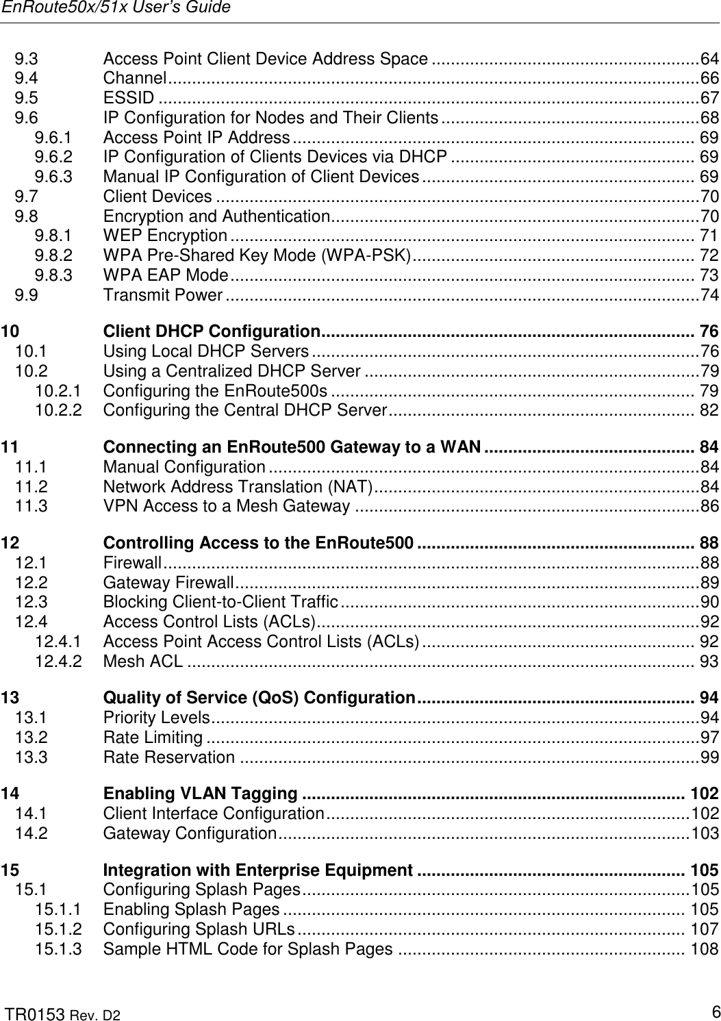 EnRoute50x/51x User’s Guide  TR0153 Rev. D2   6 9.3 Access Point Client Device Address Space ........................................................ 64 9.4 Channel ............................................................................................................... 66 9.5 ESSID ................................................................................................................. 67 9.6 IP Configuration for Nodes and Their Clients ...................................................... 68 9.6.1 Access Point IP Address .................................................................................... 69 9.6.2 IP Configuration of Clients Devices via DHCP ................................................... 69 9.6.3 Manual IP Configuration of Client Devices ......................................................... 69 9.7 Client Devices ..................................................................................................... 70 9.8 Encryption and Authentication ............................................................................. 70 9.8.1 WEP Encryption ................................................................................................. 71 9.8.2 WPA Pre-Shared Key Mode (WPA-PSK) ........................................................... 72 9.8.3 WPA EAP Mode ................................................................................................. 73 9.9 Transmit Power ................................................................................................... 74 10 Client DHCP Configuration .............................................................................. 76 10.1 Using Local DHCP Servers ................................................................................. 76 10.2 Using a Centralized DHCP Server ...................................................................... 79 10.2.1 Configuring the EnRoute500s ............................................................................ 79 10.2.2 Configuring the Central DHCP Server ................................................................ 82 11 Connecting an EnRoute500 Gateway to a WAN ............................................ 84 11.1 Manual Configuration .......................................................................................... 84 11.2 Network Address Translation (NAT) .................................................................... 84 11.3 VPN Access to a Mesh Gateway ........................................................................ 86 12 Controlling Access to the EnRoute500 .......................................................... 88 12.1 Firewall ................................................................................................................ 88 12.2 Gateway Firewall ................................................................................................. 89 12.3 Blocking Client-to-Client Traffic ........................................................................... 90 12.4 Access Control Lists (ACLs) ................................................................................ 92 12.4.1 Access Point Access Control Lists (ACLs) ......................................................... 92 12.4.2 Mesh ACL .......................................................................................................... 93 13 Quality of Service (QoS) Configuration .......................................................... 94 13.1 Priority Levels ...................................................................................................... 94 13.2 Rate Limiting ....................................................................................................... 97 13.3 Rate Reservation ................................................................................................ 99 14 Enabling VLAN Tagging ................................................................................ 102 14.1 Client Interface Configuration ............................................................................ 102 14.2 Gateway Configuration ...................................................................................... 103 15 Integration with Enterprise Equipment ........................................................ 105 15.1 Configuring Splash Pages ................................................................................. 105 15.1.1 Enabling Splash Pages .................................................................................... 105 15.1.2 Configuring Splash URLs ................................................................................. 107 15.1.3 Sample HTML Code for Splash Pages ............................................................ 108 