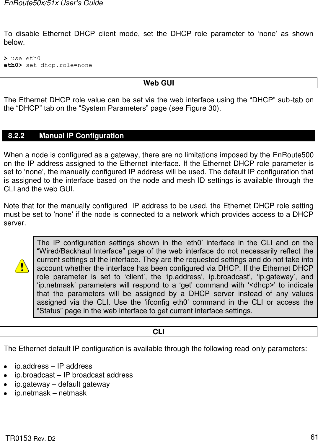 EnRoute50x/51x User’s Guide  TR0153 Rev. D2   61  To  disable  Ethernet  DHCP  client  mode,  set  the  DHCP  role  parameter  to  „none‟  as  shown below.  &gt; use eth0 eth0&gt; set dhcp.role=none  Web GUI The Ethernet DHCP role value can be set via the web interface using the “DHCP” sub-tab on the “DHCP” tab on the “System Parameters” page (see Figure 30).  8.2.2  Manual IP Configuration When a node is configured as a gateway, there are no limitations imposed by the EnRoute500 on the IP address assigned to the Ethernet interface. If the Ethernet DHCP role parameter is set to „none‟, the manually configured IP address will be used. The default IP configuration that is assigned to the interface based on the node and mesh ID settings is available through the CLI and the web GUI.  Note that for the manually configured  IP address to be used, the Ethernet DHCP role setting must be set to „none‟ if the node is connected to a network which provides access to a DHCP server.   The  IP  configuration  settings  shown  in  the  „eth0‟  interface  in  the  CLI  and  on  the “Wired/Backhaul Interface” page of the web interface do not necessarily reflect the current settings of the interface. They are the requested settings and do not take into account whether the interface has been configured via DHCP. If the Ethernet DHCP role  parameter  is  set  to  „client‟,  the  „ip.address‟,  ip.broadcast‟,  „ip.gateway‟,  and „ip.netmask‟  parameters  will  respond  to  a  „get‟  command  with  „&lt;dhcp&gt;‟  to  indicate that  the  parameters  will  be  assigned  by  a  DHCP  server  instead  of  any  values assigned  via  the  CLI.  Use  the  „ifconfig  eth0‟  command  in  the  CLI  or  access  the “Status” page in the web interface to get current interface settings.  CLI The Ethernet default IP configuration is available through the following read-only parameters:    ip.address – IP address   ip.broadcast – IP broadcast address   ip.gateway – default gateway   ip.netmask – netmask  