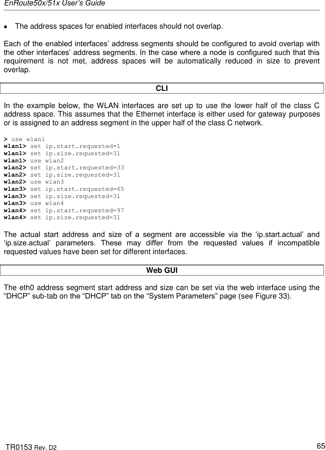 EnRoute50x/51x User’s Guide  TR0153 Rev. D2   65   The address spaces for enabled interfaces should not overlap.  Each of the enabled interfaces‟ address segments should be configured to avoid overlap with the other interfaces‟ address segments. In the case where a node is configured such that this requirement  is  not  met,  address  spaces  will  be  automatically  reduced  in  size  to  prevent overlap.   CLI In the example below, the WLAN interfaces are set up to use the lower half of the class C address space. This assumes that the Ethernet interface is either used for gateway purposes or is assigned to an address segment in the upper half of the class C network.  &gt; use wlan1 wlan1&gt; set ip.start.requested=1 wlan1&gt; set ip.size.requested=31 wlan1&gt; use wlan2 wlan2&gt; set ip.start.requested=33 wlan2&gt; set ip.size.requested=31 wlan2&gt; use wlan3 wlan3&gt; set ip.start.requested=65 wlan3&gt; set ip.size.requested=31 wlan3&gt; use wlan4 wlan4&gt; set ip.start.requested=97 wlan4&gt; set ip.size.requested=31  The  actual  start  address  and  size  of  a  segment  are  accessible  via  the  „ip.start.actual‟  and „ip.size.actual‟  parameters.  These  may  differ  from  the  requested  values  if  incompatible requested values have been set for different interfaces.  Web GUI The eth0 address segment start address and size can be set via the web interface using the “DHCP” sub-tab on the “DHCP” tab on the “System Parameters” page (see Figure 33).   