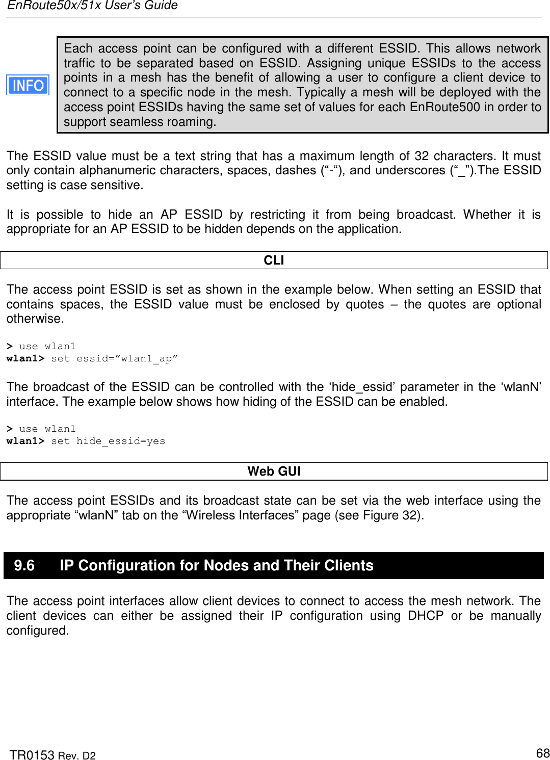 EnRoute50x/51x User’s Guide  TR0153 Rev. D2   68 Each access  point  can be  configured  with a  different  ESSID. This  allows network traffic  to  be  separated  based  on  ESSID.  Assigning unique  ESSIDs  to  the  access points in a mesh has the benefit of allowing a user to configure a client device to connect to a specific node in the mesh. Typically a mesh will be deployed with the access point ESSIDs having the same set of values for each EnRoute500 in order to support seamless roaming.  The ESSID value must be a text string that has a maximum length of 32 characters. It must only contain alphanumeric characters, spaces, dashes (“-“), and underscores (“_”).The ESSID setting is case sensitive.   It  is  possible  to  hide  an  AP  ESSID  by  restricting  it  from  being  broadcast.  Whether  it  is appropriate for an AP ESSID to be hidden depends on the application.   CLI The access point ESSID is set as shown in the example below. When setting an ESSID that contains  spaces,  the  ESSID  value  must  be  enclosed  by  quotes  –  the  quotes  are  optional otherwise.  &gt; use wlan1 wlan1&gt; set essid=”wlan1_ap”  The broadcast of the ESSID can be controlled with the „hide_essid‟ parameter in the „wlanN‟ interface. The example below shows how hiding of the ESSID can be enabled.  &gt; use wlan1 wlan1&gt; set hide_essid=yes  Web GUI The access point ESSIDs and its broadcast state can be set via the web interface using the appropriate “wlanN” tab on the “Wireless Interfaces” page (see Figure 32). 9.6  IP Configuration for Nodes and Their Clients The access point interfaces allow client devices to connect to access the mesh network. The client  devices  can  either  be  assigned  their  IP  configuration  using  DHCP  or  be  manually configured. 