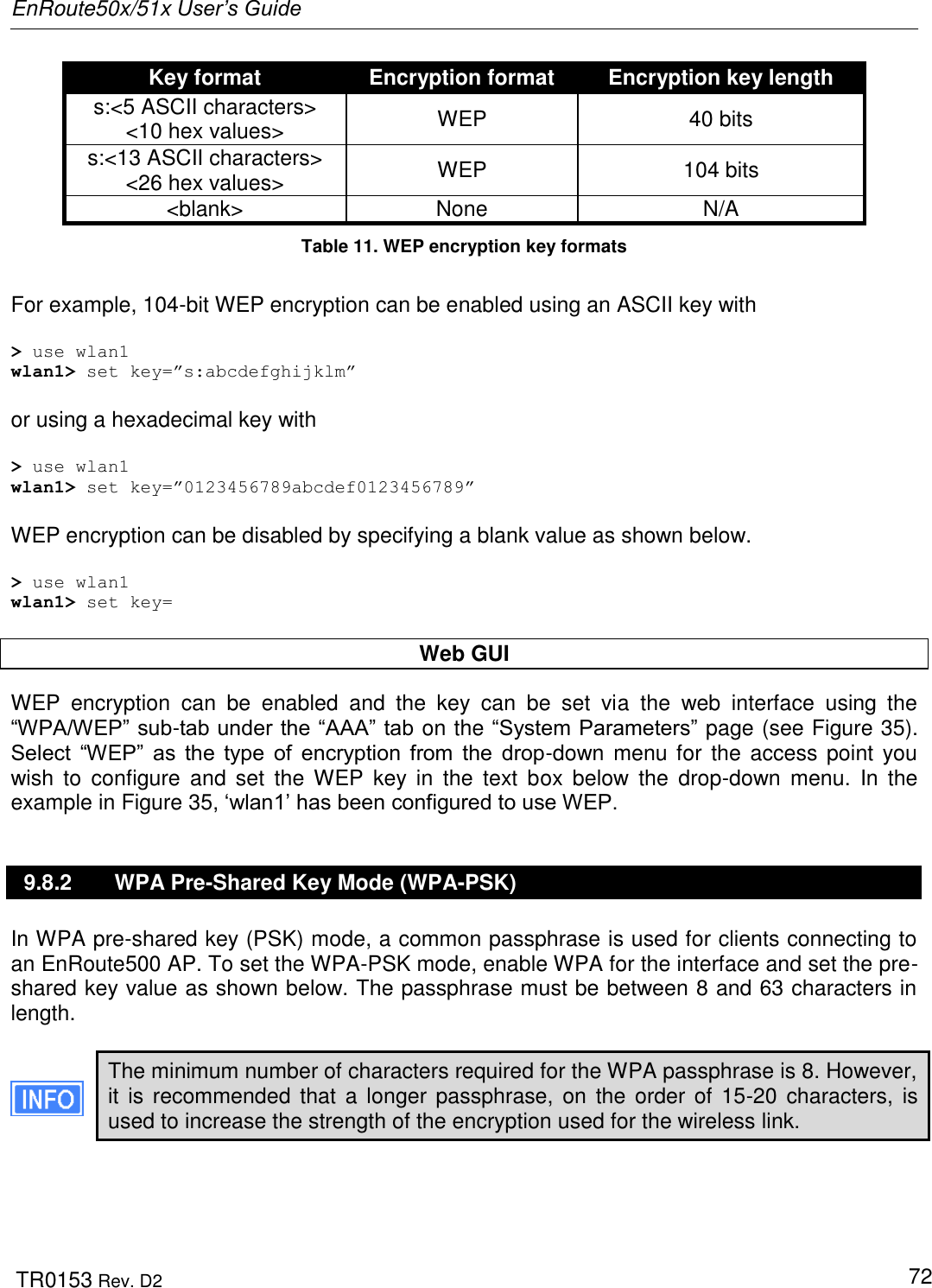 EnRoute50x/51x User’s Guide  TR0153 Rev. D2   72 Key format Encryption format Encryption key length s:&lt;5 ASCII characters&gt; &lt;10 hex values&gt; WEP 40 bits s:&lt;13 ASCII characters&gt; &lt;26 hex values&gt; WEP 104 bits &lt;blank&gt; None N/A Table 11. WEP encryption key formats  For example, 104-bit WEP encryption can be enabled using an ASCII key with  &gt; use wlan1 wlan1&gt; set key=”s:abcdefghijklm”  or using a hexadecimal key with  &gt; use wlan1 wlan1&gt; set key=”0123456789abcdef0123456789”  WEP encryption can be disabled by specifying a blank value as shown below.  &gt; use wlan1 wlan1&gt; set key=  Web GUI WEP  encryption  can  be  enabled  and  the  key  can  be  set  via  the  web  interface  using  the “WPA/WEP” sub-tab under the “AAA” tab on the “System Parameters” page (see Figure 35). Select  “WEP”  as  the  type  of  encryption  from  the  drop-down  menu for  the access  point  you wish  to  configure  and  set  the WEP  key  in  the  text  box  below  the  drop-down  menu.  In  the example in Figure 35, „wlan1‟ has been configured to use WEP. 9.8.2  WPA Pre-Shared Key Mode (WPA-PSK) In WPA pre-shared key (PSK) mode, a common passphrase is used for clients connecting to an EnRoute500 AP. To set the WPA-PSK mode, enable WPA for the interface and set the pre-shared key value as shown below. The passphrase must be between 8 and 63 characters in length.   The minimum number of characters required for the WPA passphrase is 8. However, it is  recommended that  a  longer passphrase,  on the  order of  15-20 characters, is used to increase the strength of the encryption used for the wireless link.  