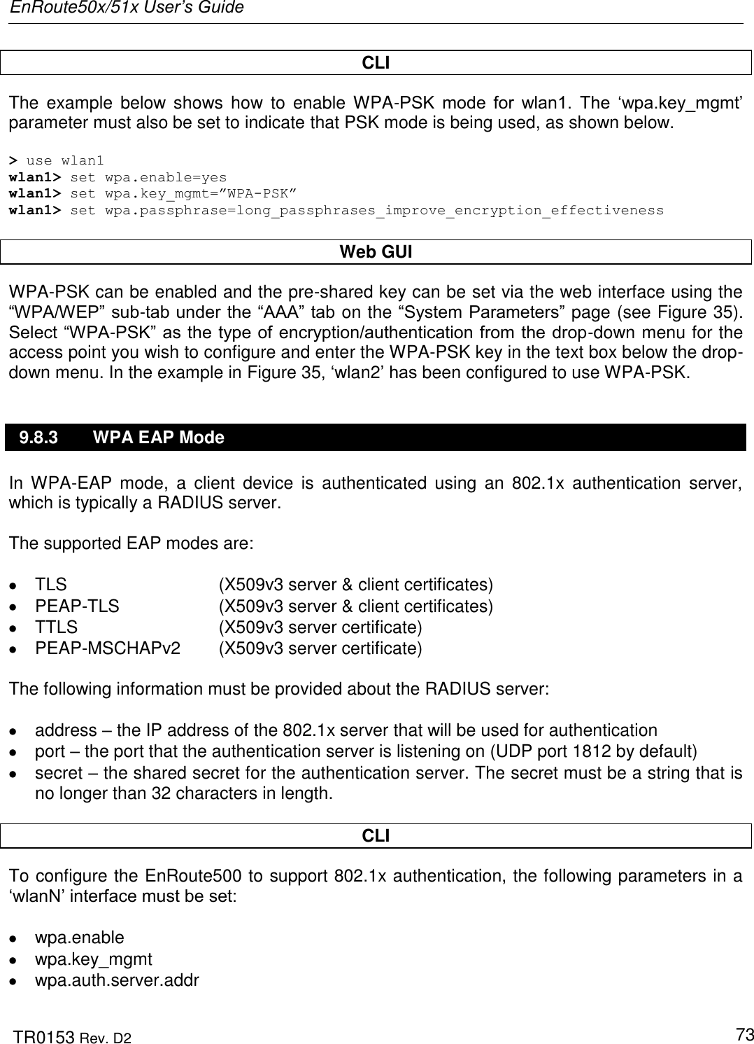 EnRoute50x/51x User’s Guide  TR0153 Rev. D2   73 CLI The  example  below  shows how  to  enable  WPA-PSK  mode  for  wlan1.  The  „wpa.key_mgmt‟ parameter must also be set to indicate that PSK mode is being used, as shown below.  &gt; use wlan1 wlan1&gt; set wpa.enable=yes wlan1&gt; set wpa.key_mgmt=”WPA-PSK” wlan1&gt; set wpa.passphrase=long_passphrases_improve_encryption_effectiveness  Web GUI WPA-PSK can be enabled and the pre-shared key can be set via the web interface using the “WPA/WEP” sub-tab under the “AAA” tab on the “System Parameters” page (see Figure 35). Select “WPA-PSK” as the type of encryption/authentication from the drop-down menu for the access point you wish to configure and enter the WPA-PSK key in the text box below the drop-down menu. In the example in Figure 35, „wlan2‟ has been configured to use WPA-PSK. 9.8.3  WPA EAP Mode In  WPA-EAP  mode,  a  client  device  is  authenticated  using  an  802.1x  authentication  server, which is typically a RADIUS server.   The supported EAP modes are:    TLS      (X509v3 server &amp; client certificates)  PEAP-TLS    (X509v3 server &amp; client certificates)   TTLS      (X509v3 server certificate)  PEAP-MSCHAPv2  (X509v3 server certificate)  The following information must be provided about the RADIUS server:    address – the IP address of the 802.1x server that will be used for authentication   port – the port that the authentication server is listening on (UDP port 1812 by default)   secret – the shared secret for the authentication server. The secret must be a string that is no longer than 32 characters in length.  CLI To configure the EnRoute500 to support 802.1x authentication, the following parameters in a „wlanN‟ interface must be set:    wpa.enable   wpa.key_mgmt   wpa.auth.server.addr 