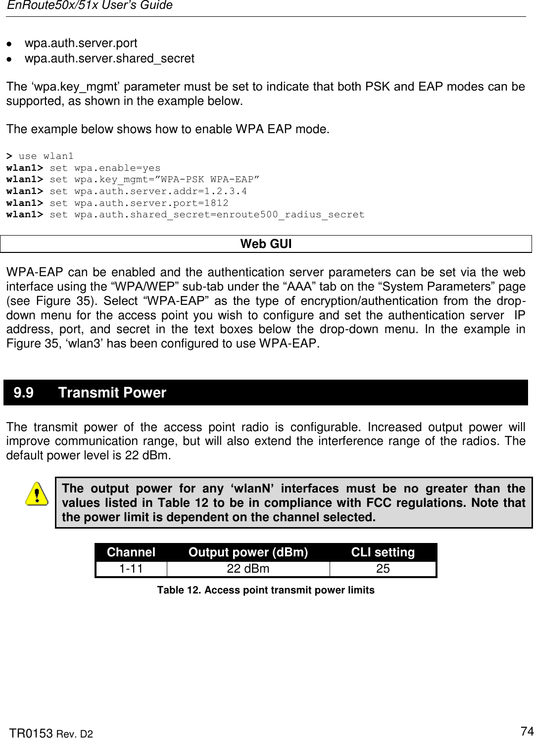 EnRoute50x/51x User’s Guide  TR0153 Rev. D2   74   wpa.auth.server.port    wpa.auth.server.shared_secret  The „wpa.key_mgmt‟ parameter must be set to indicate that both PSK and EAP modes can be supported, as shown in the example below.  The example below shows how to enable WPA EAP mode.   &gt; use wlan1 wlan1&gt; set wpa.enable=yes wlan1&gt; set wpa.key_mgmt=”WPA-PSK WPA-EAP” wlan1&gt; set wpa.auth.server.addr=1.2.3.4 wlan1&gt; set wpa.auth.server.port=1812 wlan1&gt; set wpa.auth.shared_secret=enroute500_radius_secret  Web GUI WPA-EAP can be enabled and the authentication server parameters can be set via the web interface using the “WPA/WEP” sub-tab under the “AAA” tab on the “System Parameters” page (see  Figure  35).  Select  “WPA-EAP”  as  the  type  of  encryption/authentication  from  the  drop-down menu for the access point you wish to configure and set the authentication server  IP address,  port,  and  secret  in  the  text  boxes  below  the  drop-down  menu.  In  the  example  in Figure 35, „wlan3‟ has been configured to use WPA-EAP. 9.9  Transmit Power The  transmit  power  of  the  access  point  radio  is  configurable.  Increased  output  power  will improve communication range, but will also extend the interference range of the radios. The default power level is 22 dBm.  The  output  power  for  any  ‘wlanN’  interfaces  must  be  no  greater  than  the values listed in Table 12 to be in compliance with FCC regulations. Note that the power limit is dependent on the channel selected.  Channel Output power (dBm) CLI setting 1-11 22 dBm 25 Table 12. Access point transmit power limits  