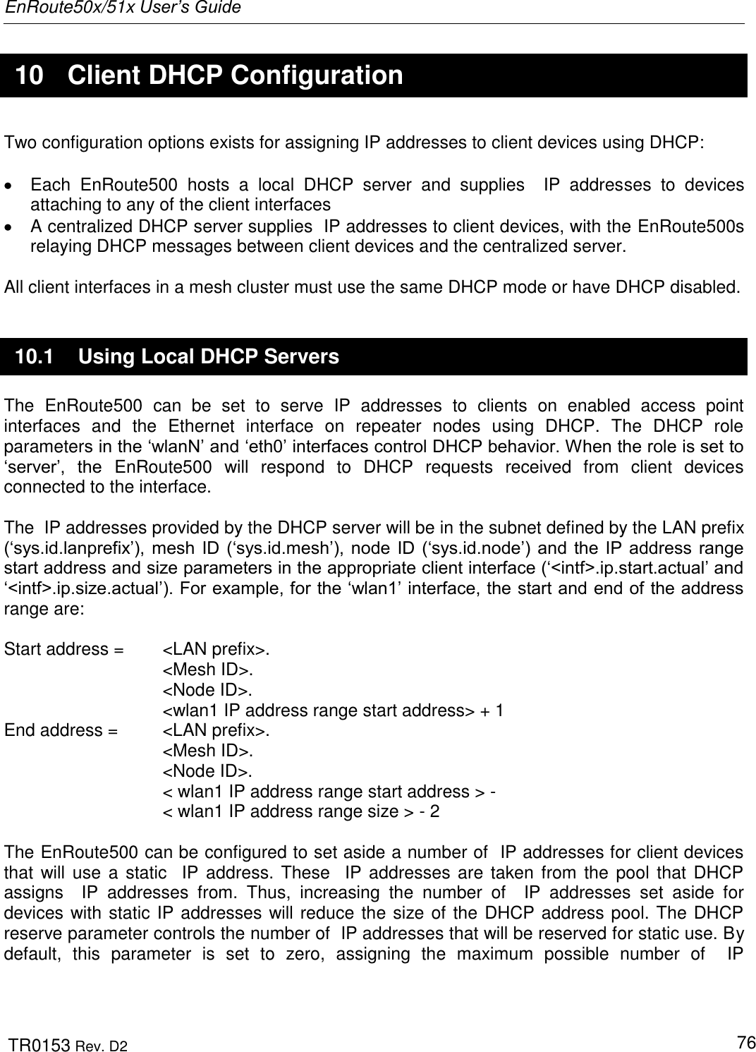 EnRoute50x/51x User’s Guide  TR0153 Rev. D2   76  10  Client DHCP Configuration Two configuration options exists for assigning IP addresses to client devices using DHCP:    Each  EnRoute500  hosts  a  local  DHCP  server  and  supplies    IP  addresses  to  devices attaching to any of the client interfaces    A centralized DHCP server supplies  IP addresses to client devices, with the EnRoute500s relaying DHCP messages between client devices and the centralized server.  All client interfaces in a mesh cluster must use the same DHCP mode or have DHCP disabled. 10.1  Using Local DHCP Servers The  EnRoute500  can  be  set  to  serve  IP  addresses  to  clients  on  enabled  access  point interfaces  and  the  Ethernet  interface  on  repeater  nodes  using  DHCP.  The  DHCP  role parameters in the „wlanN‟ and „eth0‟ interfaces control DHCP behavior. When the role is set to „server‟,  the  EnRoute500  will  respond  to  DHCP  requests  received  from  client  devices connected to the interface.   The  IP addresses provided by the DHCP server will be in the subnet defined by the LAN prefix („sys.id.lanprefix‟), mesh  ID  („sys.id.mesh‟), node  ID  („sys.id.node‟) and  the  IP  address  range start address and size parameters in the appropriate client interface („&lt;intf&gt;.ip.start.actual‟ and „&lt;intf&gt;.ip.size.actual‟). For example, for the „wlan1‟ interface, the start and end of the address range are:  Start address =   &lt;LAN prefix&gt;. &lt;Mesh ID&gt;. &lt;Node ID&gt;. &lt;wlan1 IP address range start address&gt; + 1 End address =   &lt;LAN prefix&gt;. &lt;Mesh ID&gt;. &lt;Node ID&gt;. &lt; wlan1 IP address range start address &gt; -  &lt; wlan1 IP address range size &gt; - 2  The EnRoute500 can be configured to set aside a number of  IP addresses for client devices that will use  a static    IP  address. These    IP addresses  are taken from the pool that DHCP assigns    IP  addresses  from.  Thus,  increasing  the  number  of    IP  addresses  set  aside  for devices with static IP addresses will reduce the size of the DHCP address pool. The DHCP reserve parameter controls the number of  IP addresses that will be reserved for static use. By default,  this  parameter  is  set  to  zero,  assigning  the  maximum  possible  number  of    IP 