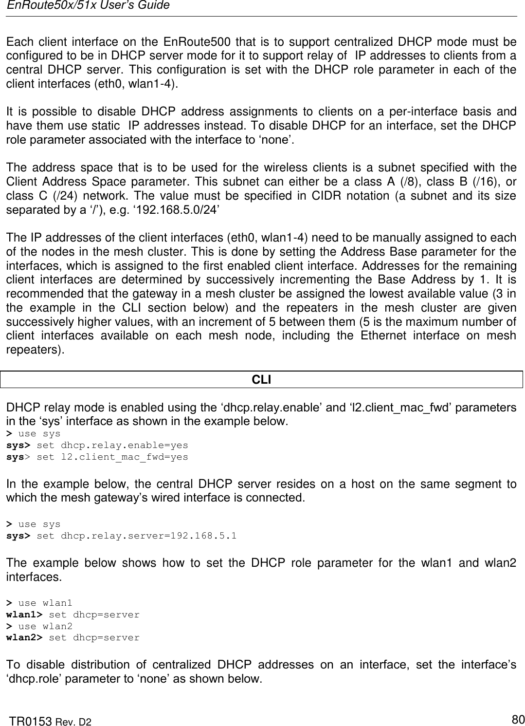 EnRoute50x/51x User’s Guide  TR0153 Rev. D2   80 Each client interface on the EnRoute500 that is to support centralized DHCP mode must be configured to be in DHCP server mode for it to support relay of  IP addresses to clients from a central DHCP server. This configuration is set with the DHCP role parameter in each of the client interfaces (eth0, wlan1-4).   It  is  possible to  disable  DHCP  address  assignments to  clients  on  a  per-interface  basis  and have them use static  IP addresses instead. To disable DHCP for an interface, set the DHCP role parameter associated with the interface to „none‟.  The address space  that is to  be used for the wireless clients  is a subnet specified with the Client Address Space parameter. This subnet can either be a class A (/8), class B (/16), or class C (/24)  network. The  value must be specified in CIDR notation (a subnet and  its size separated by a „/‟), e.g. „192.168.5.0/24‟  The IP addresses of the client interfaces (eth0, wlan1-4) need to be manually assigned to each of the nodes in the mesh cluster. This is done by setting the Address Base parameter for the interfaces, which is assigned to the first enabled client interface. Addresses for the remaining client  interfaces  are  determined  by  successively  incrementing  the  Base  Address  by  1.  It  is recommended that the gateway in a mesh cluster be assigned the lowest available value (3 in the  example  in  the  CLI  section  below)  and  the  repeaters  in  the  mesh  cluster  are  given successively higher values, with an increment of 5 between them (5 is the maximum number of client  interfaces  available  on  each  mesh  node,  including  the  Ethernet  interface  on  mesh repeaters).  CLI DHCP relay mode is enabled using the „dhcp.relay.enable‟ and „l2.client_mac_fwd‟ parameters in the „sys‟ interface as shown in the example below. &gt; use sys sys&gt; set dhcp.relay.enable=yes sys&gt; set l2.client_mac_fwd=yes  In the example below, the central DHCP server resides on a  host on the  same  segment to which the mesh gateway‟s wired interface is connected.  &gt; use sys sys&gt; set dhcp.relay.server=192.168.5.1  The  example  below  shows  how  to  set  the  DHCP  role  parameter  for  the  wlan1  and  wlan2 interfaces.  &gt; use wlan1 wlan1&gt; set dhcp=server &gt; use wlan2 wlan2&gt; set dhcp=server  To  disable  distribution  of  centralized  DHCP  addresses  on  an  interface,  set  the  interface‟s „dhcp.role‟ parameter to „none‟ as shown below. 