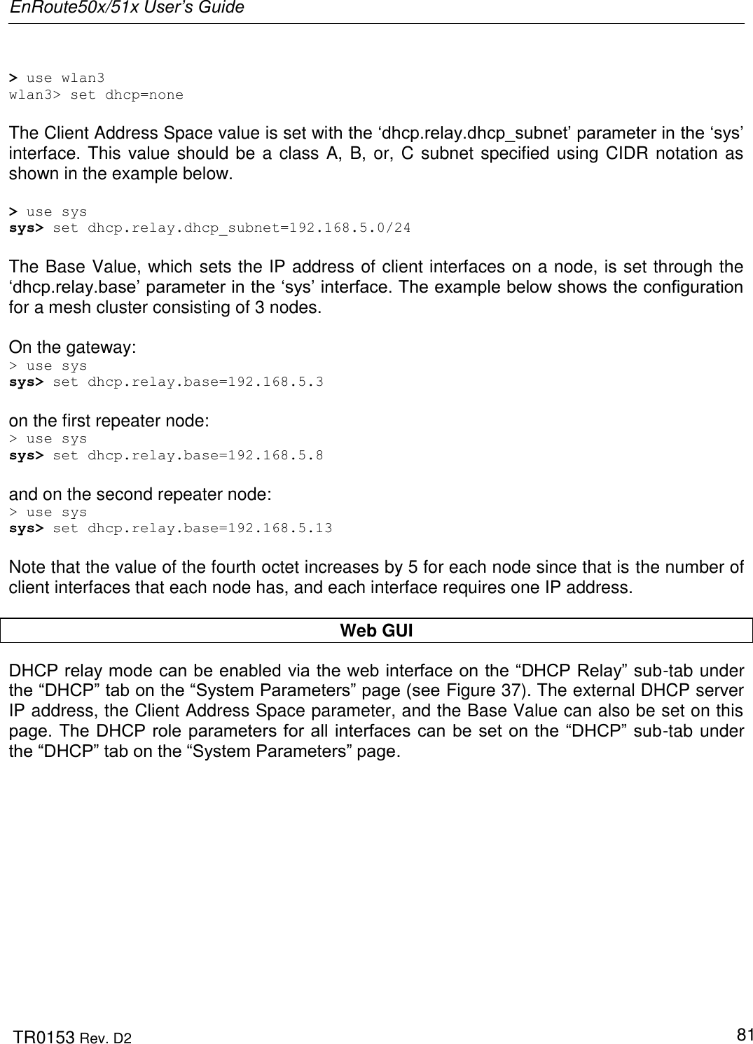 EnRoute50x/51x User’s Guide  TR0153 Rev. D2   81  &gt; use wlan3 wlan3&gt; set dhcp=none  The Client Address Space value is set with the „dhcp.relay.dhcp_subnet‟ parameter in the „sys‟ interface. This value should be a class A, B, or, C subnet specified using CIDR notation as shown in the example below.  &gt; use sys sys&gt; set dhcp.relay.dhcp_subnet=192.168.5.0/24  The Base Value, which sets the IP address of client interfaces on a node, is set through the „dhcp.relay.base‟ parameter in the „sys‟ interface. The example below shows the configuration for a mesh cluster consisting of 3 nodes.  On the gateway: &gt; use sys sys&gt; set dhcp.relay.base=192.168.5.3  on the first repeater node: &gt; use sys sys&gt; set dhcp.relay.base=192.168.5.8  and on the second repeater node: &gt; use sys sys&gt; set dhcp.relay.base=192.168.5.13  Note that the value of the fourth octet increases by 5 for each node since that is the number of client interfaces that each node has, and each interface requires one IP address.  Web GUI DHCP relay mode can be enabled via the web interface on the “DHCP Relay” sub-tab under the “DHCP” tab on the “System Parameters” page (see Figure 37). The external DHCP server  IP address, the Client Address Space parameter, and the Base Value can also be set on this page. The DHCP role parameters for all interfaces can be set on the  “DHCP” sub-tab under the “DHCP” tab on the “System Parameters” page.  