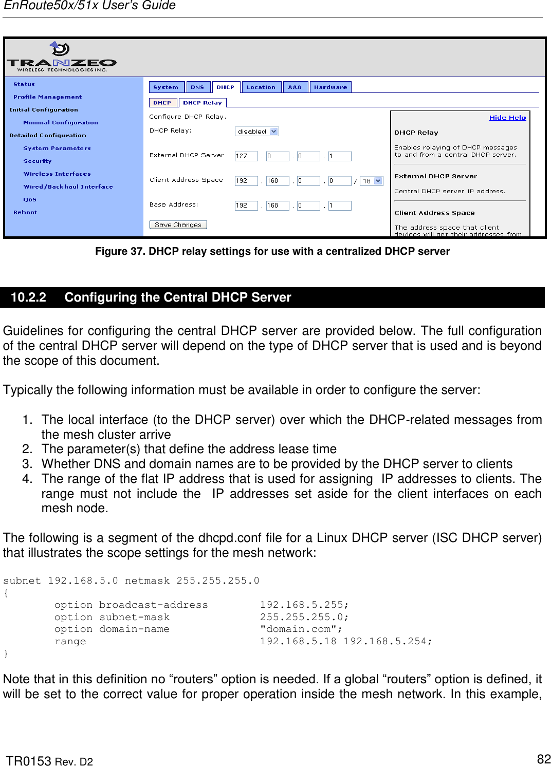 EnRoute50x/51x User’s Guide  TR0153 Rev. D2   82  Figure 37. DHCP relay settings for use with a centralized DHCP server 10.2.2  Configuring the Central DHCP Server Guidelines for configuring the central DHCP server are provided below. The full configuration of the central DHCP server will depend on the type of DHCP server that is used and is beyond the scope of this document.   Typically the following information must be available in order to configure the server:  1.  The local interface (to the DHCP server) over which the DHCP-related messages from the mesh cluster arrive 2.  The parameter(s) that define the address lease time  3.  Whether DNS and domain names are to be provided by the DHCP server to clients 4.  The range of the flat IP address that is used for assigning  IP addresses to clients. The range  must  not  include  the   IP  addresses set  aside for the  client  interfaces  on  each mesh node.  The following is a segment of the dhcpd.conf file for a Linux DHCP server (ISC DHCP server) that illustrates the scope settings for the mesh network:  subnet 192.168.5.0 netmask 255.255.255.0 {         option broadcast-address        192.168.5.255;         option subnet-mask              255.255.255.0;         option domain-name              &quot;domain.com&quot;;         range                           192.168.5.18 192.168.5.254; }   Note that in this definition no “routers” option is needed. If a global “routers” option is defined, it will be set to the correct value for proper operation inside the mesh network. In this example, 