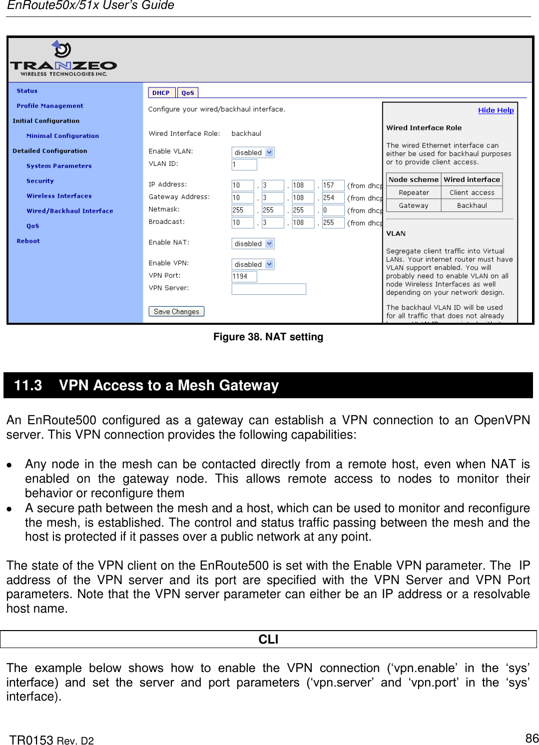 EnRoute50x/51x User’s Guide  TR0153 Rev. D2   86  Figure 38. NAT setting 11.3  VPN Access to a Mesh Gateway An  EnRoute500  configured as  a gateway  can  establish  a  VPN  connection  to  an  OpenVPN server. This VPN connection provides the following capabilities:    Any node in the mesh can be contacted directly from a remote host, even when NAT is enabled  on  the  gateway  node.  This  allows  remote  access  to  nodes  to  monitor  their behavior or reconfigure them   A secure path between the mesh and a host, which can be used to monitor and reconfigure the mesh, is established. The control and status traffic passing between the mesh and the host is protected if it passes over a public network at any point.  The state of the VPN client on the EnRoute500 is set with the Enable VPN parameter. The  IP address  of  the  VPN  server  and  its  port  are  specified  with  the  VPN  Server  and  VPN  Port parameters. Note that the VPN server parameter can either be an IP address or a resolvable host name.   CLI The  example  below  shows  how  to  enable  the  VPN  connection  („vpn.enable‟  in  the  „sys‟ interface)  and  set  the  server  and  port  parameters  („vpn.server‟  and  „vpn.port‟  in  the  „sys‟ interface).  