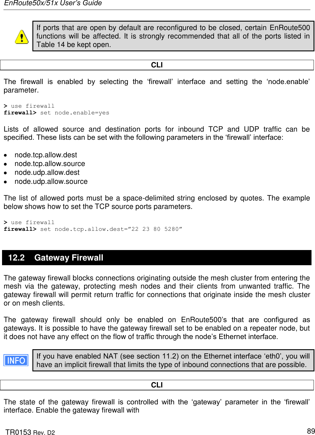 EnRoute50x/51x User’s Guide  TR0153 Rev. D2   89 If ports that are open by default are reconfigured to be closed, certain EnRoute500 functions will be affected. It is strongly recommended that all of the ports listed in Table 14 be kept open.  CLI The  firewall  is  enabled  by  selecting  the  „firewall‟  interface  and  setting  the  „node.enable‟ parameter.  &gt; use firewall firewall&gt; set node.enable=yes  Lists  of  allowed  source  and  destination  ports  for  inbound  TCP  and  UDP  traffic  can  be specified. These lists can be set with the following parameters in the „firewall‟ interface:    node.tcp.allow.dest   node.tcp.allow.source   node.udp.allow.dest   node.udp.allow.source  The list of allowed ports must be a space-delimited string enclosed by quotes. The example below shows how to set the TCP source ports parameters.  &gt; use firewall firewall&gt; set node.tcp.allow.dest=”22 23 80 5280” 12.2  Gateway Firewall The gateway firewall blocks connections originating outside the mesh cluster from entering the mesh  via  the  gateway,  protecting  mesh  nodes  and  their  clients  from  unwanted  traffic.  The gateway firewall will permit return traffic for connections that originate inside the mesh cluster or on mesh clients.  The  gateway  firewall  should  only  be  enabled  on  EnRoute500‟s  that  are  configured  as gateways. It is possible to have the gateway firewall set to be enabled on a repeater node, but it does not have any effect on the flow of traffic through the node‟s Ethernet interface.  If you have enabled NAT (see section 11.2) on the Ethernet interface „eth0‟, you will have an implicit firewall that limits the type of inbound connections that are possible.  CLI The  state  of  the  gateway  firewall  is  controlled  with  the  „gateway‟  parameter  in  the  „firewall‟ interface. Enable the gateway firewall with 