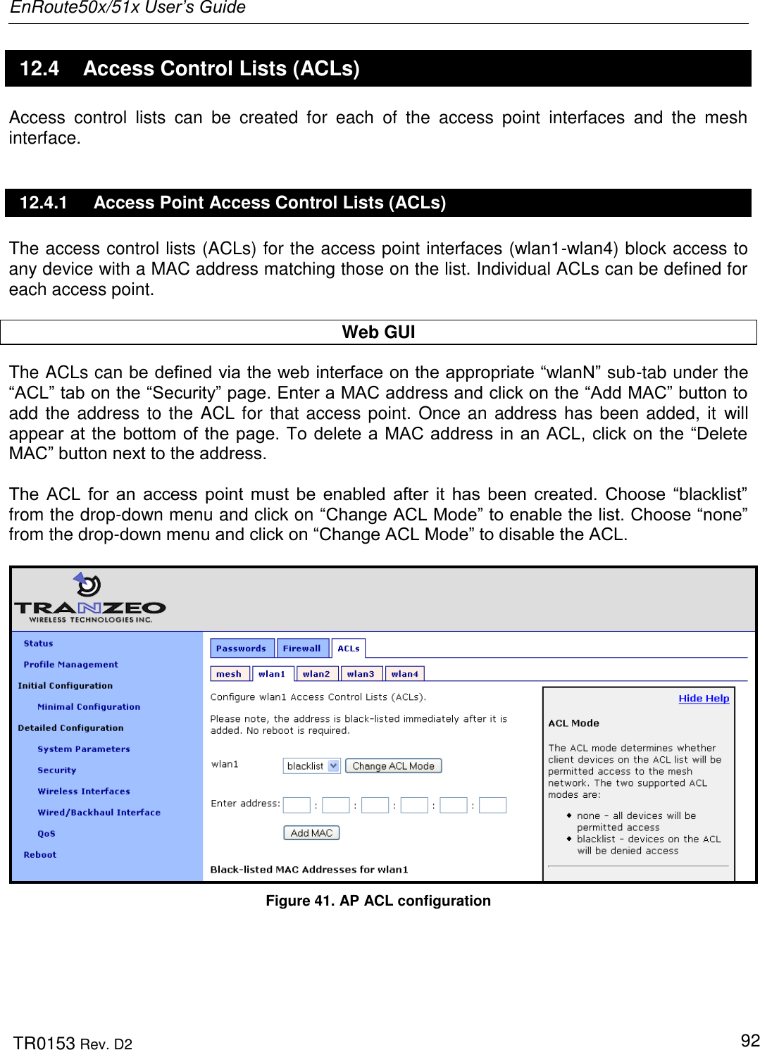 EnRoute50x/51x User’s Guide  TR0153 Rev. D2   92 12.4  Access Control Lists (ACLs) Access  control  lists  can  be  created  for  each  of  the  access  point  interfaces  and  the  mesh interface. 12.4.1  Access Point Access Control Lists (ACLs) The access control lists (ACLs) for the access point interfaces (wlan1-wlan4) block access to any device with a MAC address matching those on the list. Individual ACLs can be defined for each access point.  Web GUI The ACLs can be defined via the web interface on the appropriate “wlanN” sub-tab under the “ACL” tab on the “Security” page. Enter a MAC address and click on the “Add MAC” button to add the address to the ACL for that access point. Once an address has been added, it  will appear at the bottom of the page. To delete a MAC address in an ACL, click on the “Delete MAC” button next to the address.  The  ACL  for  an  access  point  must  be  enabled  after  it  has  been  created.  Choose  “blacklist” from the drop-down menu and click on “Change ACL Mode” to enable the list. Choose “none” from the drop-down menu and click on “Change ACL Mode” to disable the ACL.   Figure 41. AP ACL configuration 