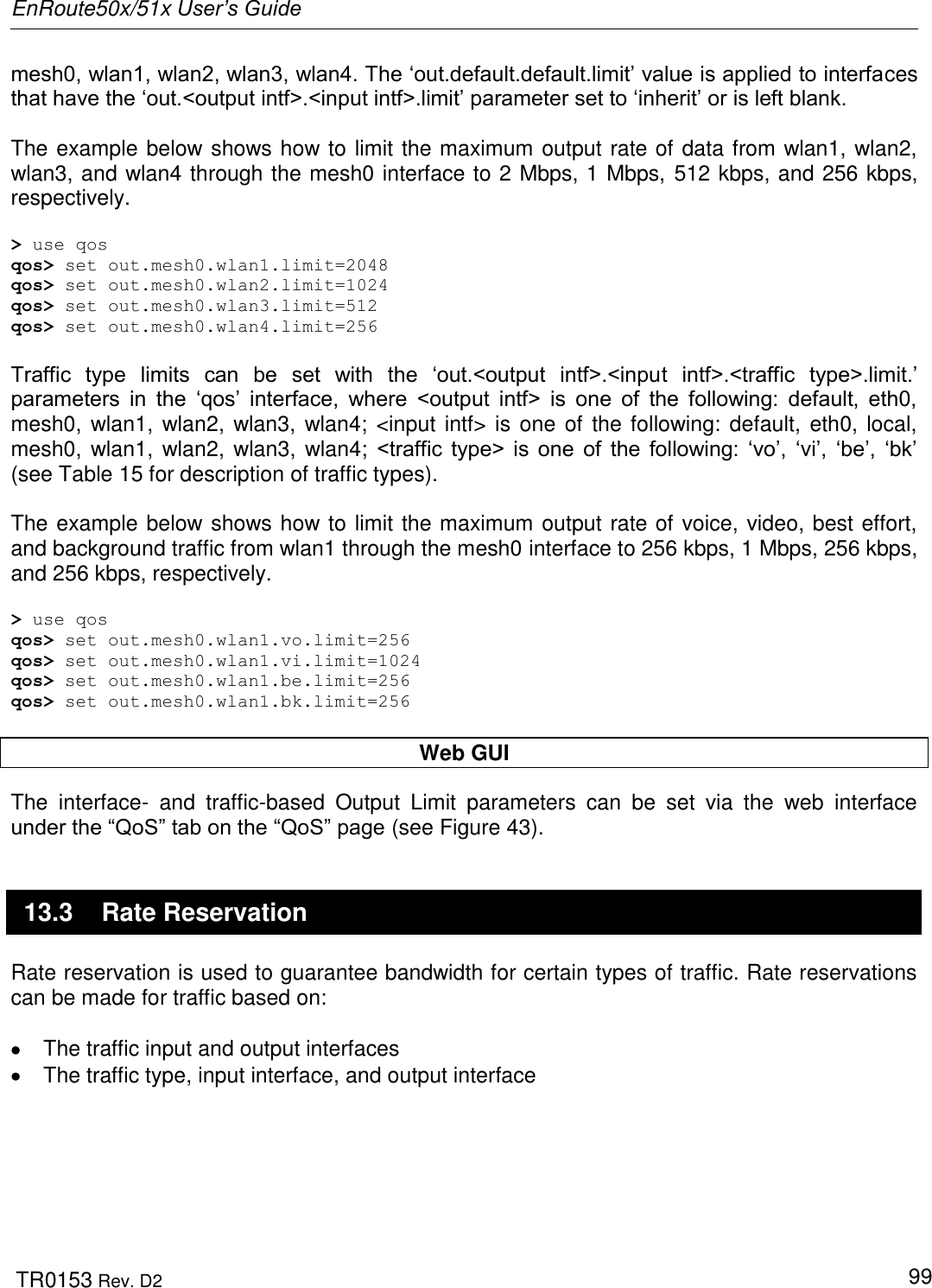 EnRoute50x/51x User’s Guide  TR0153 Rev. D2   99 mesh0, wlan1, wlan2, wlan3, wlan4. The „out.default.default.limit‟ value is applied to interfaces that have the „out.&lt;output intf&gt;.&lt;input intf&gt;.limit‟ parameter set to „inherit‟ or is left blank.   The example below shows how to limit the maximum output rate of data from wlan1, wlan2, wlan3, and wlan4 through the mesh0 interface to 2 Mbps, 1 Mbps, 512 kbps, and 256 kbps, respectively.  &gt; use qos qos&gt; set out.mesh0.wlan1.limit=2048 qos&gt; set out.mesh0.wlan2.limit=1024 qos&gt; set out.mesh0.wlan3.limit=512 qos&gt; set out.mesh0.wlan4.limit=256  Traffic  type  limits  can  be  set  with  the  „out.&lt;output  intf&gt;.&lt;input  intf&gt;.&lt;traffic  type&gt;.limit.‟ parameters  in  the  „qos‟  interface,  where  &lt;output  intf&gt;  is  one  of  the  following:  default,  eth0, mesh0, wlan1, wlan2, wlan3, wlan4; &lt;input intf&gt; is one of the following: default, eth0, local, mesh0, wlan1, wlan2, wlan3,  wlan4;  &lt;traffic  type&gt;  is  one  of  the  following:  „vo‟,  „vi‟,  „be‟,  „bk‟ (see Table 15 for description of traffic types).  The example below shows how to limit the maximum output rate of voice, video, best effort, and background traffic from wlan1 through the mesh0 interface to 256 kbps, 1 Mbps, 256 kbps, and 256 kbps, respectively.  &gt; use qos qos&gt; set out.mesh0.wlan1.vo.limit=256 qos&gt; set out.mesh0.wlan1.vi.limit=1024 qos&gt; set out.mesh0.wlan1.be.limit=256 qos&gt; set out.mesh0.wlan1.bk.limit=256  Web GUI The  interface-  and  traffic-based  Output  Limit  parameters  can  be  set  via  the  web  interface under the “QoS” tab on the “QoS” page (see Figure 43). 13.3  Rate Reservation Rate reservation is used to guarantee bandwidth for certain types of traffic. Rate reservations can be made for traffic based on:    The traffic input and output interfaces    The traffic type, input interface, and output interface  