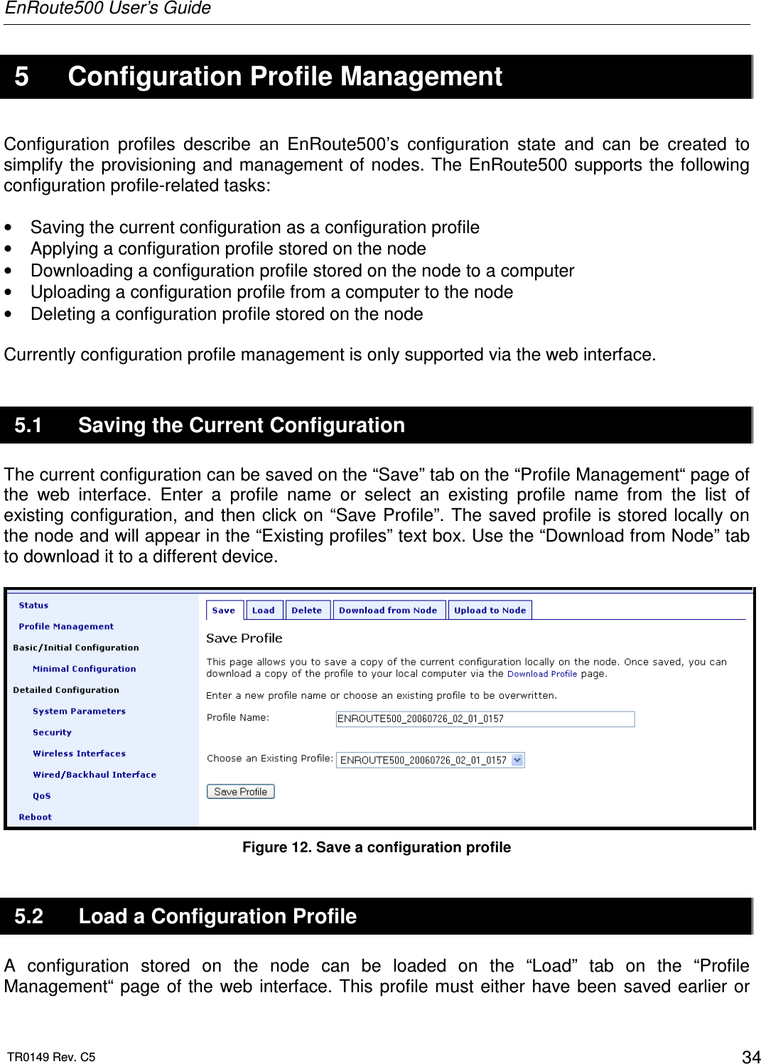 EnRoute500 User’s Guide  TR0149 Rev. C5  34  5  Configuration Profile Management Configuration  profiles  describe  an  EnRoute500’s  configuration  state  and  can  be  created  to simplify the provisioning and management of nodes. The EnRoute500 supports the following configuration profile-related tasks:  •  Saving the current configuration as a configuration profile •  Applying a configuration profile stored on the node •  Downloading a configuration profile stored on the node to a computer •  Uploading a configuration profile from a computer to the node •  Deleting a configuration profile stored on the node  Currently configuration profile management is only supported via the web interface.  5.1  Saving the Current Configuration The current configuration can be saved on the “Save” tab on the “Profile Management“ page of the  web  interface.  Enter  a  profile  name  or  select  an  existing  profile  name  from  the  list  of existing configuration, and then  click on  “Save Profile”. The saved profile is stored locally on the node and will appear in the “Existing profiles” text box. Use the “Download from Node” tab to download it to a different device.   Figure 12. Save a configuration profile 5.2  Load a Configuration Profile A  configuration  stored  on  the  node  can  be  loaded  on  the  “Load”  tab  on  the  “Profile Management“ page  of the web  interface. This profile must either  have been saved earlier or 