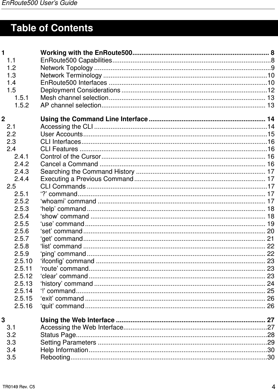 EnRoute500 User’s Guide  TR0149 Rev. C5  4    Table of Contents 1 Working with the EnRoute500........................................................................... 8 1.1 EnRoute500 Capabilities.......................................................................................8 1.2 Network Topology .................................................................................................9 1.3 Network Terminology ..........................................................................................10 1.4 EnRoute500 Interfaces .......................................................................................10 1.5 Deployment Considerations ................................................................................12 1.5.1 Mesh channel selection...................................................................................... 13 1.5.2 AP channel selection.......................................................................................... 13 2 Using the Command Line Interface ................................................................ 14 2.1 Accessing the CLI ...............................................................................................14 2.2 User Accounts.....................................................................................................15 2.3 CLI Interfaces......................................................................................................16 2.4 CLI Features .......................................................................................................16 2.4.1 Control of the Cursor.......................................................................................... 16 2.4.2 Cancel a Command ........................................................................................... 16 2.4.3 Searching the Command History ....................................................................... 17 2.4.4 Executing a Previous Command ........................................................................ 17 2.5 CLI Commands ...................................................................................................17 2.5.1 ‘?’ command....................................................................................................... 17 2.5.2 ‘whoami’ command ............................................................................................ 17 2.5.3 ‘help’ command .................................................................................................. 18 2.5.4 ‘show’ command ................................................................................................ 18 2.5.5 ‘use’ command................................................................................................... 19 2.5.6 ‘set’ command .................................................................................................... 20 2.5.7 ‘get’ command.................................................................................................... 21 2.5.8 ‘list’ command .................................................................................................... 22 2.5.9 ‘ping’ command .................................................................................................. 22 2.5.10 ‘ifconfig’ command ............................................................................................. 23 2.5.11 ‘route’ command................................................................................................. 23 2.5.12 ‘clear’ command ................................................................................................. 23 2.5.13 ‘history’ command .............................................................................................. 24 2.5.14 ‘!’ command........................................................................................................ 25 2.5.15 ‘exit’ command ................................................................................................... 26 2.5.16 ‘quit’ command................................................................................................... 26 3 Using the Web Interface .................................................................................. 27 3.1 Accessing the Web Interface...............................................................................27 3.2 Status Page.........................................................................................................28 3.3 Setting Parameters .............................................................................................29 3.4 Help Information..................................................................................................30 3.5 Rebooting............................................................................................................30 