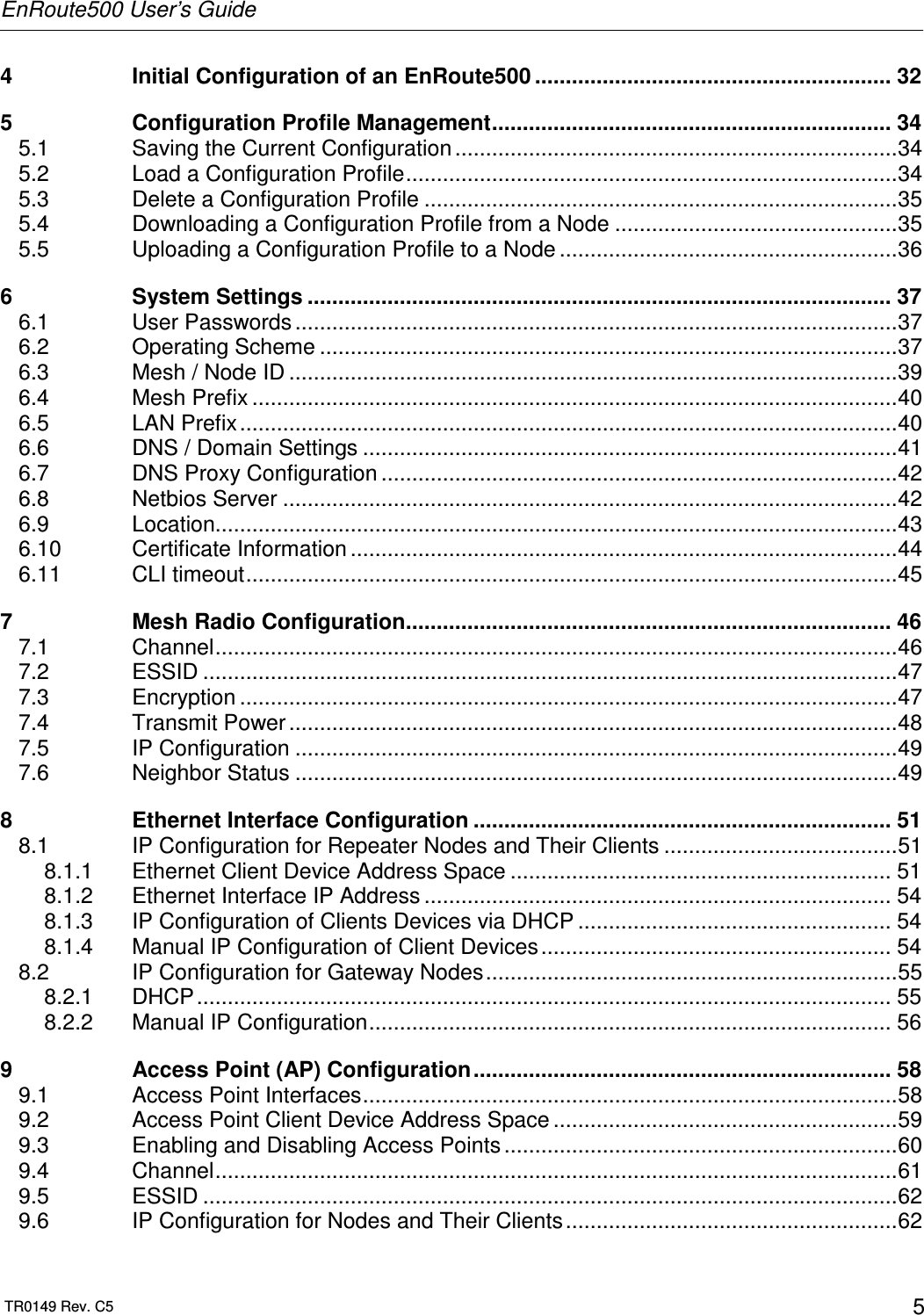 EnRoute500 User’s Guide  TR0149 Rev. C5  5 4 Initial Configuration of an EnRoute500 .......................................................... 32 5 Configuration Profile Management................................................................. 34 5.1 Saving the Current Configuration........................................................................34 5.2 Load a Configuration Profile................................................................................34 5.3 Delete a Configuration Profile .............................................................................35 5.4 Downloading a Configuration Profile from a Node ..............................................35 5.5 Uploading a Configuration Profile to a Node .......................................................36 6 System Settings ............................................................................................... 37 6.1 User Passwords ..................................................................................................37 6.2 Operating Scheme ..............................................................................................37 6.3 Mesh / Node ID ...................................................................................................39 6.4 Mesh Prefix .........................................................................................................40 6.5 LAN Prefix...........................................................................................................40 6.6 DNS / Domain Settings .......................................................................................41 6.7 DNS Proxy Configuration ....................................................................................42 6.8 Netbios Server ....................................................................................................42 6.9 Location...............................................................................................................43 6.10 Certificate Information .........................................................................................44 6.11 CLI timeout..........................................................................................................45 7 Mesh Radio Configuration............................................................................... 46 7.1 Channel...............................................................................................................46 7.2 ESSID .................................................................................................................47 7.3 Encryption ...........................................................................................................47 7.4 Transmit Power ...................................................................................................48 7.5 IP Configuration ..................................................................................................49 7.6 Neighbor Status ..................................................................................................49 8 Ethernet Interface Configuration .................................................................... 51 8.1 IP Configuration for Repeater Nodes and Their Clients ......................................51 8.1.1 Ethernet Client Device Address Space .............................................................. 51 8.1.2 Ethernet Interface IP Address ............................................................................ 54 8.1.3 IP Configuration of Clients Devices via DHCP ................................................... 54 8.1.4 Manual IP Configuration of Client Devices......................................................... 54 8.2 IP Configuration for Gateway Nodes...................................................................55 8.2.1 DHCP................................................................................................................. 55 8.2.2 Manual IP Configuration..................................................................................... 56 9 Access Point (AP) Configuration.................................................................... 58 9.1 Access Point Interfaces.......................................................................................58 9.2 Access Point Client Device Address Space ........................................................59 9.3 Enabling and Disabling Access Points ................................................................60 9.4 Channel...............................................................................................................61 9.5 ESSID .................................................................................................................62 9.6 IP Configuration for Nodes and Their Clients ......................................................62 