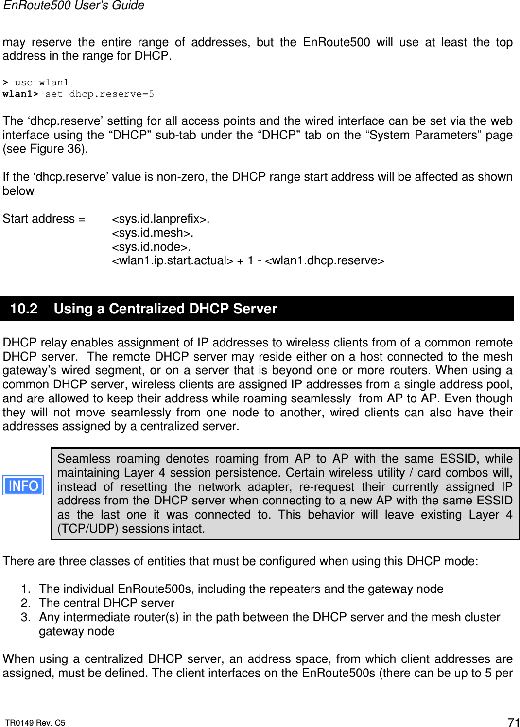 EnRoute500 User’s Guide  TR0149 Rev. C5  71 may  reserve  the  entire  range  of  addresses,  but  the  EnRoute500  will  use  at  least  the  top address in the range for DHCP.  &gt; use wlan1 wlan1&gt; set dhcp.reserve=5  The ‘dhcp.reserve’ setting for all access points and the wired interface can be set via the web interface using the “DHCP” sub-tab under the “DHCP” tab on the “System Parameters” page (see Figure 36).   If the ‘dhcp.reserve’ value is non-zero, the DHCP range start address will be affected as shown below  Start address =   &lt;sys.id.lanprefix&gt;. &lt;sys.id.mesh&gt;. &lt;sys.id.node&gt;. &lt;wlan1.ip.start.actual&gt; + 1 - &lt;wlan1.dhcp.reserve&gt; 10.2  Using a Centralized DHCP Server DHCP relay enables assignment of IP addresses to wireless clients from of a common remote DHCP server.  The remote DHCP server may reside either on a host connected to the mesh gateway’s wired segment, or on a  server that is beyond one or more routers. When using a common DHCP server, wireless clients are assigned IP addresses from a single address pool, and are allowed to keep their address while roaming seamlessly  from AP to AP. Even though they  will  not  move  seamlessly  from  one  node  to  another,  wired  clients  can  also  have  their addresses assigned by a centralized server.  Seamless  roaming  denotes  roaming  from  AP  to  AP  with  the  same  ESSID,  while maintaining Layer 4 session persistence. Certain wireless utility / card combos will, instead  of  resetting  the  network  adapter,  re-request  their  currently  assigned  IP address from the DHCP server when connecting to a new AP with the same ESSID as  the  last  one  it  was  connected  to.  This  behavior  will  leave  existing  Layer  4 (TCP/UDP) sessions intact.  There are three classes of entities that must be configured when using this DHCP mode:  1.  The individual EnRoute500s, including the repeaters and the gateway node 2.  The central DHCP server 3.  Any intermediate router(s) in the path between the DHCP server and the mesh cluster gateway node  When using a  centralized DHCP server, an address  space,  from which client  addresses are assigned, must be defined. The client interfaces on the EnRoute500s (there can be up to 5 per 
