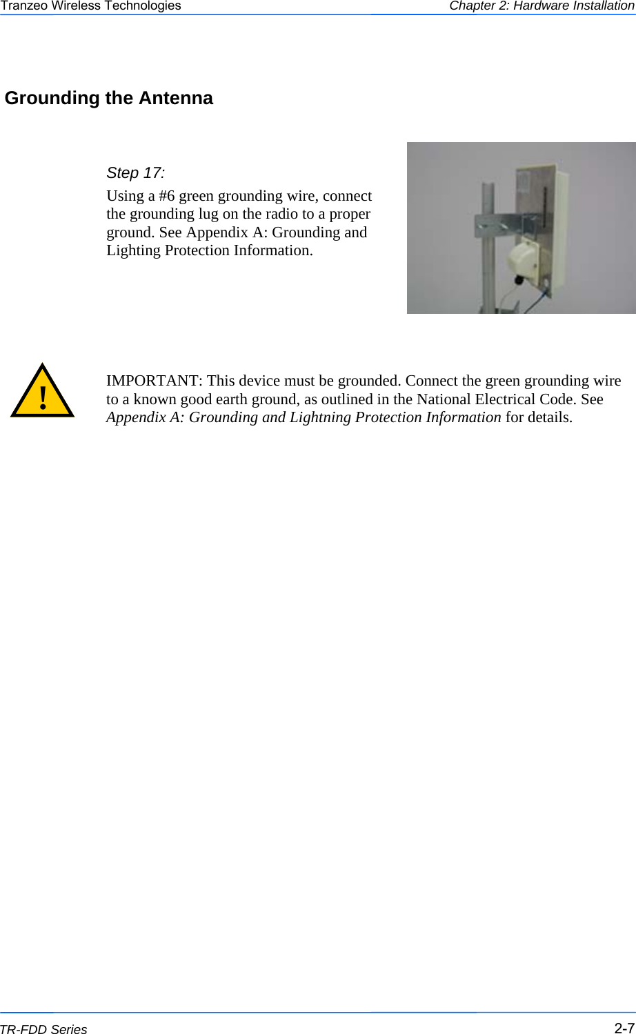  777 This document is intended for Public Distribution                         19473 Fraser Way, Pitt Meadows, B.C. Canada V3Y  2V4 Chapter 2: Hardware Installation 2-7 TR-FDD Series Tranzeo Wireless Technologies  Grounding the Antenna Step 17: Using a #6 green grounding wire, connect the grounding lug on the radio to a proper ground. See Appendix A: Grounding and Lighting Protection Information.   IMPORTANT: This device must be grounded. Connect the green grounding wire to a known good earth ground, as outlined in the National Electrical Code. See Appendix A: Grounding and Lightning Protection Information for details. ! 