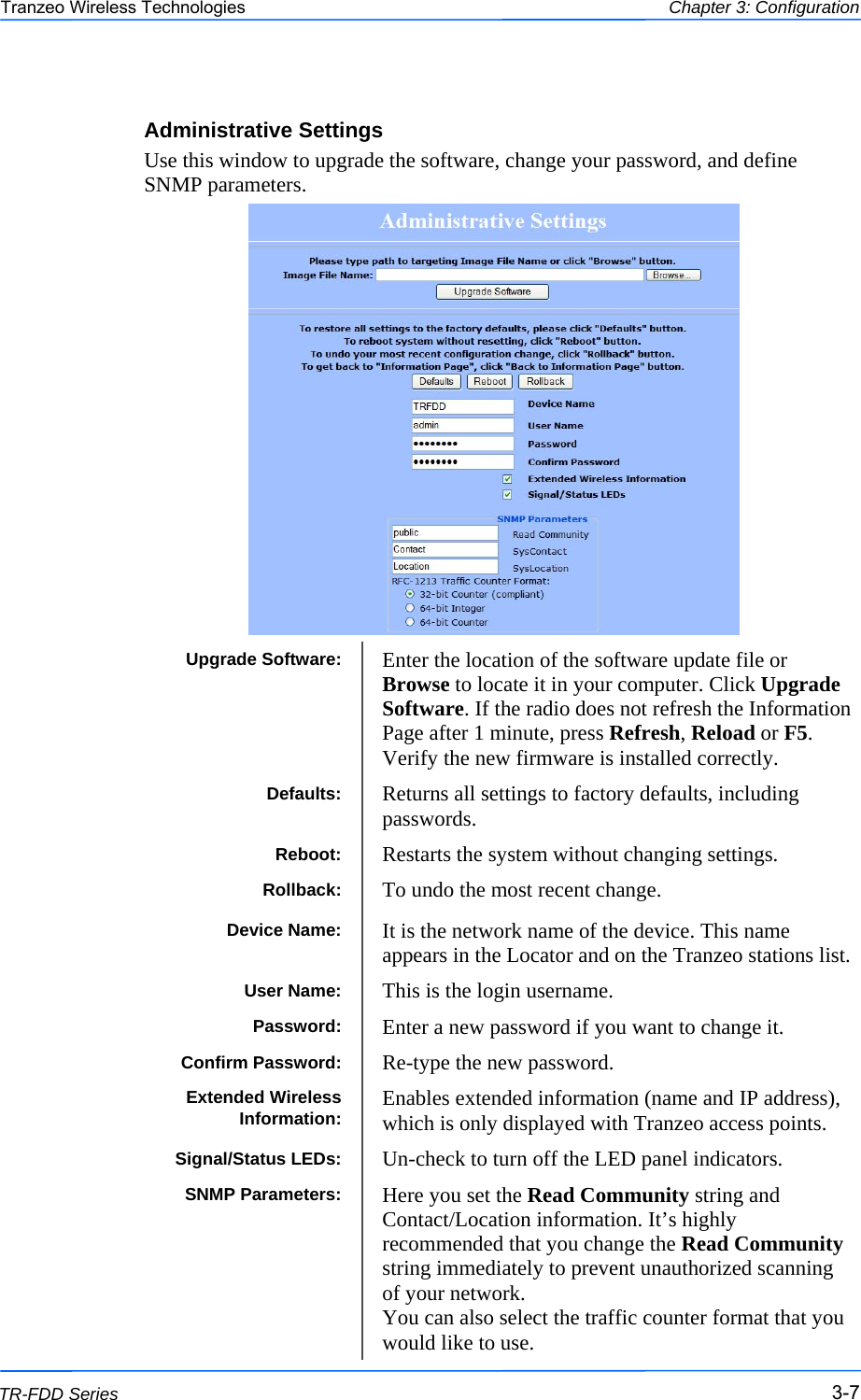  777 This document is intended for Public Distribution                         19473 Fraser Way, Pitt Meadows, B.C. Canada V3Y  2V4 Chapter 3: Configuration 3-7 TR-FDD Series Tranzeo Wireless Technologies Administrative Settings Use this window to upgrade the software, change your password, and define SNMP parameters.   Upgrade Software:  Enter the location of the software update file or Browse to locate it in your computer. Click Upgrade Software. If the radio does not refresh the Information Page after 1 minute, press Refresh, Reload or F5. Verify the new firmware is installed correctly. Defaults:  Returns all settings to factory defaults, including passwords. Reboot:  Restarts the system without changing settings. Rollback:  To undo the most recent change. Device Name:  It is the network name of the device. This name appears in the Locator and on the Tranzeo stations list. User Name:  This is the login username. Password:  Enter a new password if you want to change it. Confirm Password:  Re-type the new password. Extended Wireless Information:  Enables extended information (name and IP address), which is only displayed with Tranzeo access points. Signal/Status LEDs:  Un-check to turn off the LED panel indicators. SNMP Parameters:  Here you set the Read Community string and Contact/Location information. It’s highly recommended that you change the Read Community string immediately to prevent unauthorized scanning of your network.  You can also select the traffic counter format that you would like to use. 