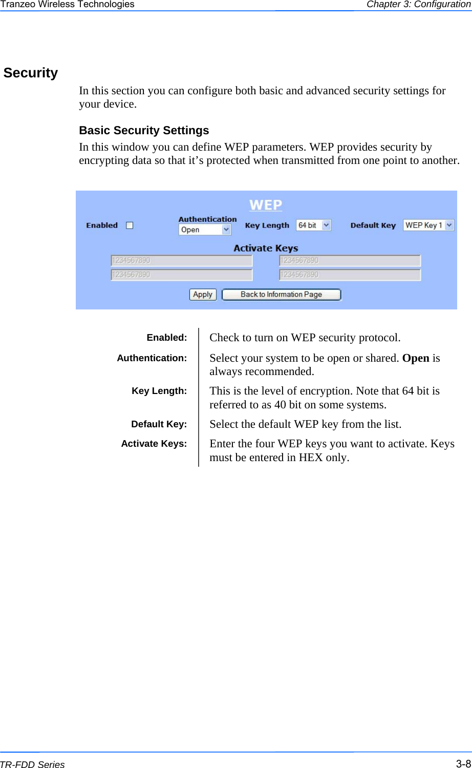  888 This document is intended for Public Distribution                         19473 Fraser Way, Pitt Meadows, B.C. Canada V3Y  2V4 Chapter 3: Configuration 3-8 TR-FDD Series Tranzeo Wireless Technologies Security In this section you can configure both basic and advanced security settings for your device. Basic Security Settings In this window you can define WEP parameters. WEP provides security by encrypting data so that it’s protected when transmitted from one point to another.    Enabled:  Check to turn on WEP security protocol. Authentication:  Select your system to be open or shared. Open is always recommended. Key Length:  This is the level of encryption. Note that 64 bit is referred to as 40 bit on some systems. Default Key:  Select the default WEP key from the list. Activate Keys:  Enter the four WEP keys you want to activate. Keys must be entered in HEX only. 