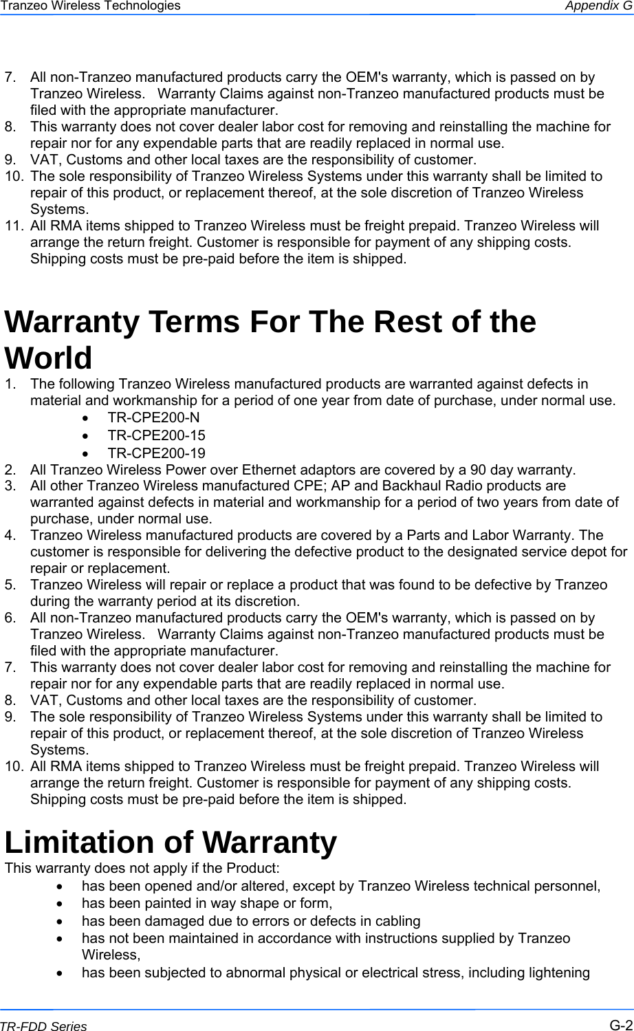 222 This document is intended for Public Distribution                         19473 Fraser Way, Pitt Meadows, B.C. Canada V3Y  2V4 Appendix G G-2 TR-FDD Series Tranzeo Wireless Technologies 7.  All non-Tranzeo manufactured products carry the OEM&apos;s warranty, which is passed on by Tranzeo Wireless.   Warranty Claims against non-Tranzeo manufactured products must be filed with the appropriate manufacturer. 8.  This warranty does not cover dealer labor cost for removing and reinstalling the machine for repair nor for any expendable parts that are readily replaced in normal use. 9.  VAT, Customs and other local taxes are the responsibility of customer. 10.  The sole responsibility of Tranzeo Wireless Systems under this warranty shall be limited to repair of this product, or replacement thereof, at the sole discretion of Tranzeo Wireless Systems. 11.  All RMA items shipped to Tranzeo Wireless must be freight prepaid. Tranzeo Wireless will arrange the return freight. Customer is responsible for payment of any shipping costs. Shipping costs must be pre-paid before the item is shipped.  Warranty Terms For The Rest of the World 1.  The following Tranzeo Wireless manufactured products are warranted against defects in material and workmanship for a period of one year from date of purchase, under normal use. •  TR-CPE200-N •  TR-CPE200-15 •  TR-CPE200-19 2.  All Tranzeo Wireless Power over Ethernet adaptors are covered by a 90 day warranty. 3.  All other Tranzeo Wireless manufactured CPE; AP and Backhaul Radio products are warranted against defects in material and workmanship for a period of two years from date of purchase, under normal use. 4.  Tranzeo Wireless manufactured products are covered by a Parts and Labor Warranty. The customer is responsible for delivering the defective product to the designated service depot for repair or replacement. 5.  Tranzeo Wireless will repair or replace a product that was found to be defective by Tranzeo during the warranty period at its discretion. 6.  All non-Tranzeo manufactured products carry the OEM&apos;s warranty, which is passed on by Tranzeo Wireless.   Warranty Claims against non-Tranzeo manufactured products must be filed with the appropriate manufacturer. 7.  This warranty does not cover dealer labor cost for removing and reinstalling the machine for repair nor for any expendable parts that are readily replaced in normal use. 8.  VAT, Customs and other local taxes are the responsibility of customer. 9.  The sole responsibility of Tranzeo Wireless Systems under this warranty shall be limited to repair of this product, or replacement thereof, at the sole discretion of Tranzeo Wireless Systems. 10.  All RMA items shipped to Tranzeo Wireless must be freight prepaid. Tranzeo Wireless will arrange the return freight. Customer is responsible for payment of any shipping costs. Shipping costs must be pre-paid before the item is shipped.  Limitation of Warranty This warranty does not apply if the Product: •  has been opened and/or altered, except by Tranzeo Wireless technical personnel, •  has been painted in way shape or form, •  has been damaged due to errors or defects in cabling •  has not been maintained in accordance with instructions supplied by Tranzeo Wireless, •  has been subjected to abnormal physical or electrical stress, including lightening 