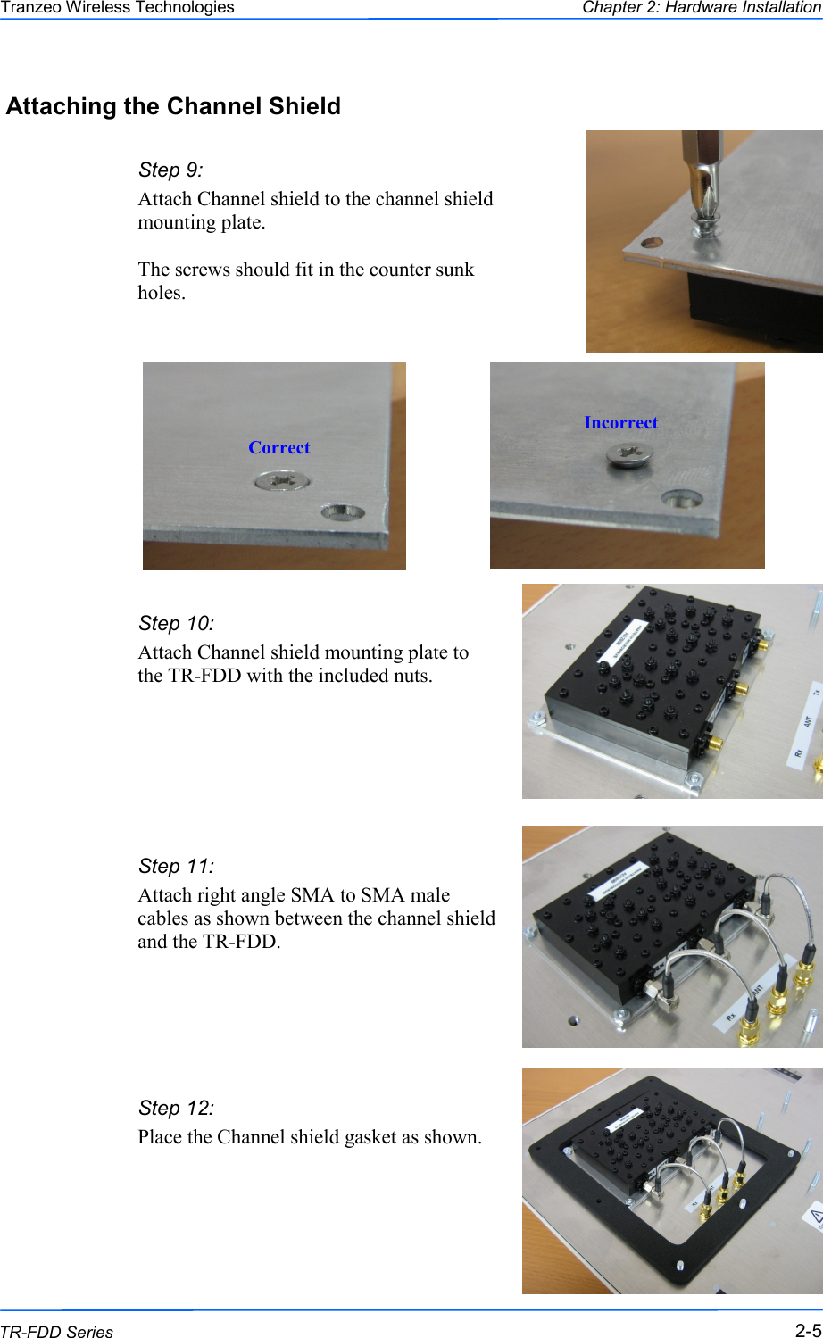  555 This document is intended for Public Distribution                         19473 Fraser Way, Pitt Meadows, B.C. Canada V3Y  2V4 Chapter 2: Hardware Installation 2-5 TR-FDD Series Tranzeo Wireless Technologies Step 9:  Attach Channel shield to the channel shield mounting plate.  The screws should fit in the counter sunk holes. Correct Incorrect Step 10:  Attach Channel shield mounting plate to the TR-FDD with the included nuts.   Step 11:  Attach right angle SMA to SMA male cables as shown between the channel shield and the TR-FDD.   Step 12:  Place the Channel shield gasket as shown.   Attaching the Channel Shield 