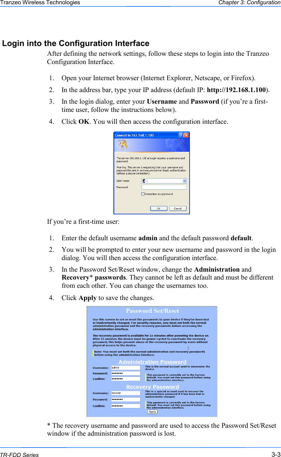  333 This document is intended for Public Distribution                         19473 Fraser Way, Pitt Meadows, B.C. Canada V3Y  2V4 Chapter 3: Configuration 3-3 TR-FDD Series Tranzeo Wireless Technologies Login into the Configuration Interface After defining the network settings, follow these steps to login into the Tranzeo Configuration Interface.  1.  Open your Internet browser (Internet Explorer, Netscape, or Firefox). 2.  In the address bar, type your IP address (default IP: http://192.168.1.100). 3.  In the login dialog, enter your Username and Password (if you‘re a first-time user, follow the instructions below).  4.  Click OK. You will then access the configuration interface.            If you‘re a first-time user:  1.  Enter the default username admin and the default password default.  2.  You will be prompted to enter your new username and password in the login dialog. You will then access the configuration interface. 3.  In the Password Set/Reset window, change the Administration and Recovery* passwords. They cannot be left as default and must be different from each other. You can change the usernames too. 4.  Click Apply to save the changes.               * The recovery username and password are used to access the Password Set/Reset window if the administration password is lost. 