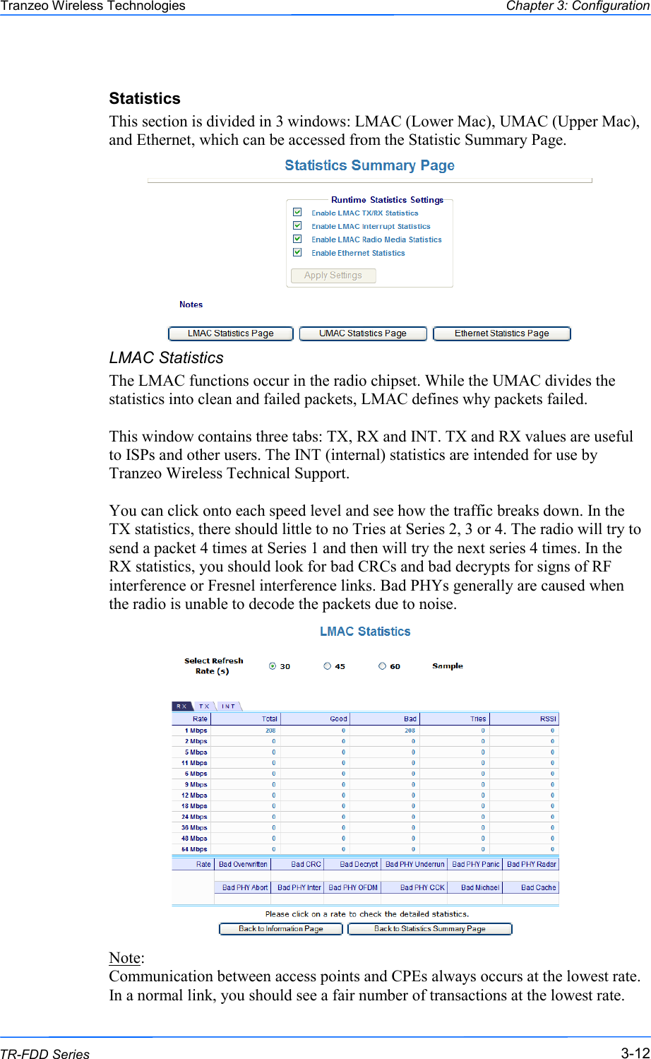  121212 This document is intended for Public Distribution                         19473 Fraser Way, Pitt Meadows, B.C. Canada V3Y  2V4 Chapter 3: Configuration 3-12 TR-FDD Series Tranzeo Wireless Technologies Statistics This section is divided in 3 windows: LMAC (Lower Mac), UMAC (Upper Mac), and Ethernet, which can be accessed from the Statistic Summary Page.      LMAC Statistics The LMAC functions occur in the radio chipset. While the UMAC divides the statistics into clean and failed packets, LMAC defines why packets failed.   This window contains three tabs: TX, RX and INT. TX and RX values are useful to ISPs and other users. The INT (internal) statistics are intended for use by Tranzeo Wireless Technical Support.  You can click onto each speed level and see how the traffic breaks down. In the TX statistics, there should little to no Tries at Series 2, 3 or 4. The radio will try to send a packet 4 times at Series 1 and then will try the next series 4 times. In the RX statistics, you should look for bad CRCs and bad decrypts for signs of RF interference or Fresnel interference links. Bad PHYs generally are caused when the radio is unable to decode the packets due to noise.                   Note:  Communication between access points and CPEs always occurs at the lowest rate. In a normal link, you should see a fair number of transactions at the lowest rate. 