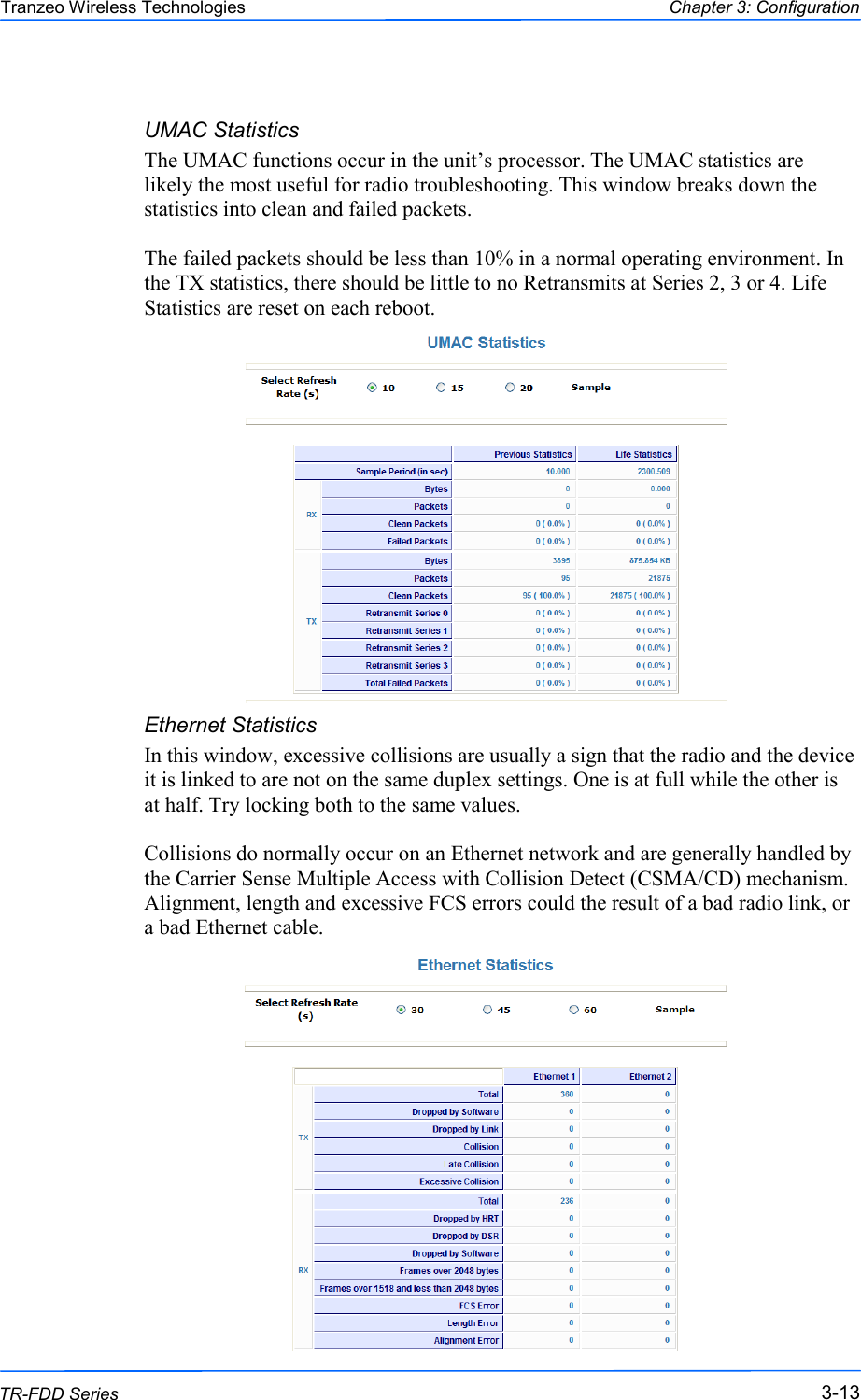  131313 This document is intended for Public Distribution                         19473 Fraser Way, Pitt Meadows, B.C. Canada V3Y  2V4 Chapter 3: Configuration 3-13 TR-FDD Series Tranzeo Wireless Technologies UMAC Statistics The UMAC functions occur in the unit‘s processor. The UMAC statistics are likely the most useful for radio troubleshooting. This window breaks down the statistics into clean and failed packets.  The failed packets should be less than 10% in a normal operating environment. In the TX statistics, there should be little to no Retransmits at Series 2, 3 or 4. Life Statistics are reset on each reboot.                 Ethernet Statistics  In this window, excessive collisions are usually a sign that the radio and the device it is linked to are not on the same duplex settings. One is at full while the other is at half. Try locking both to the same values.  Collisions do normally occur on an Ethernet network and are generally handled by the Carrier Sense Multiple Access with Collision Detect (CSMA/CD) mechanism. Alignment, length and excessive FCS errors could the result of a bad radio link, or a bad Ethernet cable.  