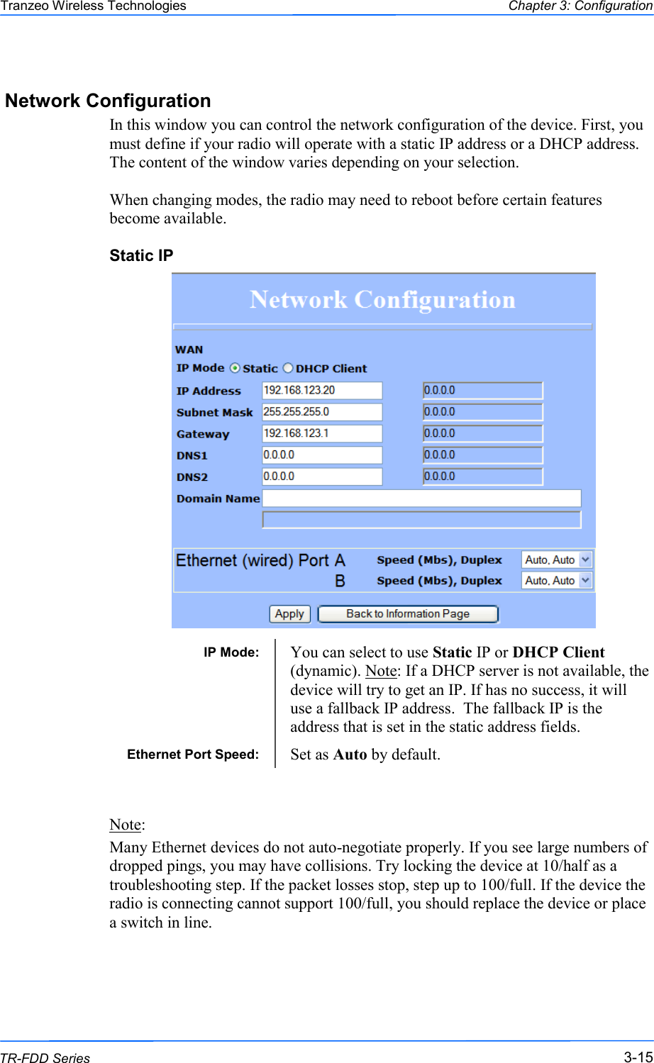  151515 This document is intended for Public Distribution                         19473 Fraser Way, Pitt Meadows, B.C. Canada V3Y  2V4 Chapter 3: Configuration 3-15 TR-FDD Series Tranzeo Wireless Technologies Network Configuration In this window you can control the network configuration of the device. First, you must define if your radio will operate with a static IP address or a DHCP address. The content of the window varies depending on your selection.   When changing modes, the radio may need to reboot before certain features become available. Static IP                              Note:  Many Ethernet devices do not auto-negotiate properly. If you see large numbers of dropped pings, you may have collisions. Try locking the device at 10/half as a troubleshooting step. If the packet losses stop, step up to 100/full. If the device the radio is connecting cannot support 100/full, you should replace the device or place a switch in line. IP Mode:  You can select to use Static IP or DHCP Client (dynamic). Note: If a DHCP server is not available, the device will try to get an IP. If has no success, it will use a fallback IP address.  The fallback IP is the address that is set in the static address fields. Ethernet Port Speed:  Set as Auto by default. 