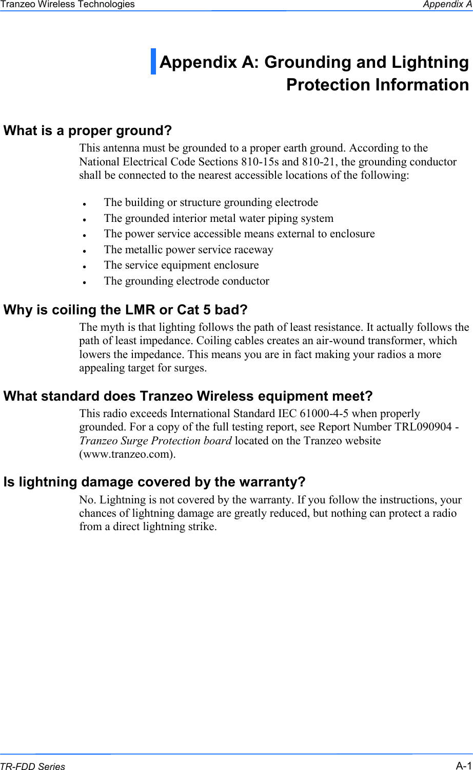  111 This document is intended for Public Distribution                         19473 Fraser Way, Pitt Meadows, B.C. Canada V3Y  2V4 Appendix A A-1 TR-FDD Series Tranzeo Wireless Technologies What is a proper ground? This antenna must be grounded to a proper earth ground. According to the National Electrical Code Sections 810-15s and 810-21, the grounding conductor shall be connected to the nearest accessible locations of the following:  The building or structure grounding electrode The grounded interior metal water piping system The power service accessible means external to enclosure The metallic power service raceway The service equipment enclosure The grounding electrode conductor  Why is coiling the LMR or Cat 5 bad? The myth is that lighting follows the path of least resistance. It actually follows the path of least impedance. Coiling cables creates an air-wound transformer, which lowers the impedance. This means you are in fact making your radios a more appealing target for surges.  What standard does Tranzeo Wireless equipment meet? This radio exceeds International Standard IEC 61000-4-5 when properly grounded. For a copy of the full testing report, see Report Number TRL090904 - Tranzeo Surge Protection board located on the Tranzeo website (www.tranzeo.com). Is lightning damage covered by the warranty? No. Lightning is not covered by the warranty. If you follow the instructions, your chances of lightning damage are greatly reduced, but nothing can protect a radio from a direct lightning strike. Appendix A: Grounding and Lightning Protection Information  