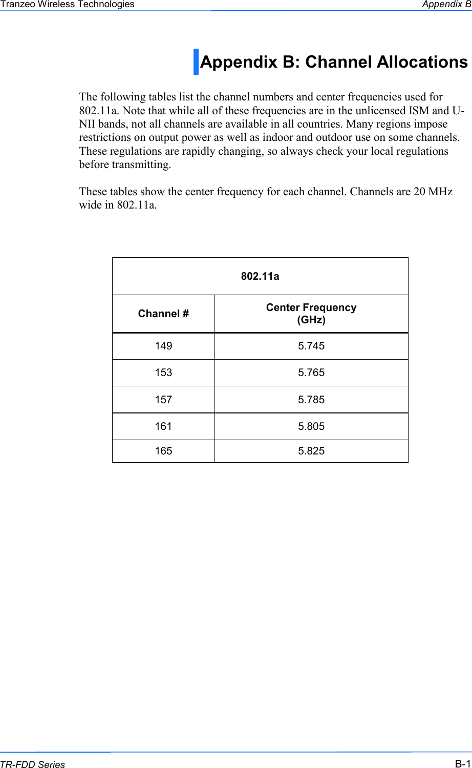  111 This document is intended for Public Distribution                         19473 Fraser Way, Pitt Meadows, B.C. Canada V3Y  2V4 Appendix B B-1 TR-FDD Series Tranzeo Wireless Technologies Appendix B: Channel Allocations   The following tables list the channel numbers and center frequencies used for 802.11a. Note that while all of these frequencies are in the unlicensed ISM and U-NII bands, not all channels are available in all countries. Many regions impose restrictions on output power as well as indoor and outdoor use on some channels. These regulations are rapidly changing, so always check your local regulations before transmitting.  These tables show the center frequency for each channel. Channels are 20 MHz wide in 802.11a.   802.11a Channel #  Center Frequency  (GHz) 149  5.745 153  5.765 157  5.785 161  5.805 165  5.825 