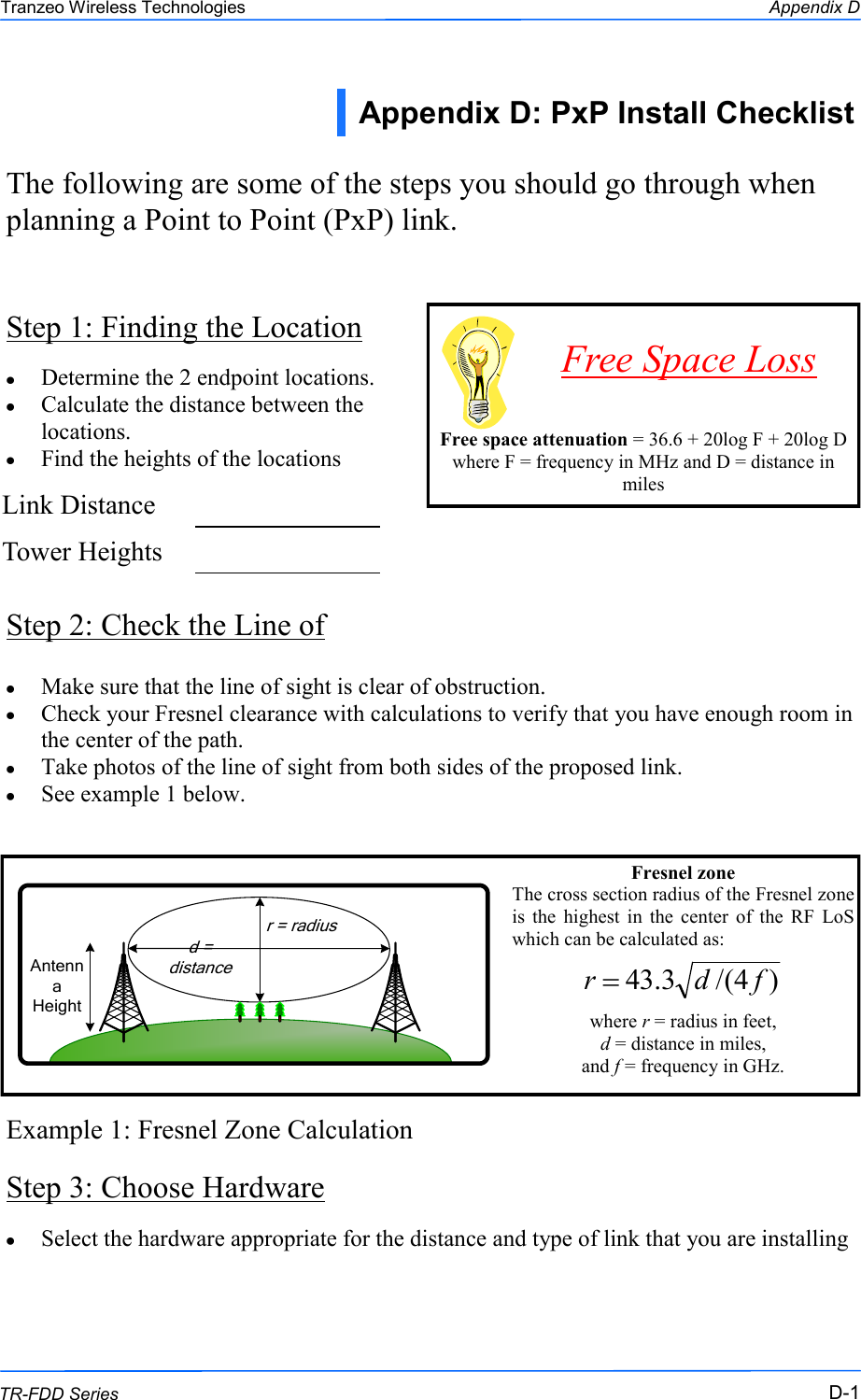  111 This document is intended for Public Distribution                         19473 Fraser Way, Pitt Meadows, B.C. Canada V3Y  2V4 Appendix D D-1 TR-FDD Series Tranzeo Wireless Technologies Step 1: Finding the Location The following are some of the steps you should go through when planning a Point to Point (PxP) link. Determine the 2 endpoint locations. Calculate the distance between the locations. Find the heights of the locations Step 2: Check the Line of Make sure that the line of sight is clear of obstruction. Check your Fresnel clearance with calculations to verify that you have enough room in the center of the path. Take photos of the line of sight from both sides of the proposed link. See example 1 below. Example 1: Fresnel Zone Calculation Step 3: Choose Hardware     Free space attenuation = 36.6 + 20log F + 20log D where F = frequency in MHz and D = distance in miles Free Space Loss Appendix D: PxP Install Checklist  Link Distance    Tower Heights    Fresnel zone The cross section radius of the Fresnel zone is  the  highest  in  the  center  of  the  RF  LoS which can be calculated as:   where r = radius in feet,  d = distance in miles,  and f = frequency in GHz.  )4/(3.43 fdrAntenna Heightr = radiusd = distanceSelect the hardware appropriate for the distance and type of link that you are installing  