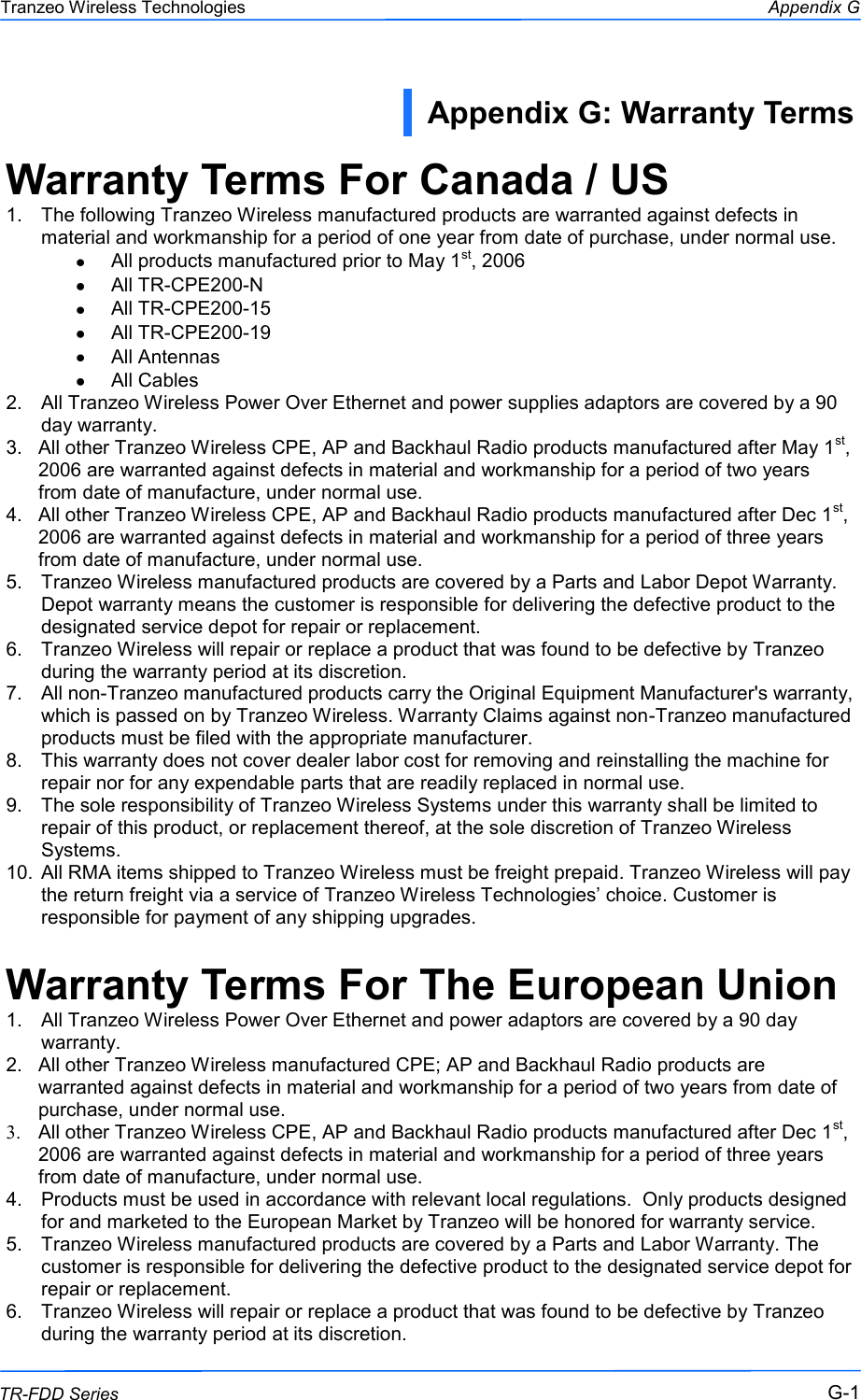  111 This document is intended for Public Distribution                         19473 Fraser Way, Pitt Meadows, B.C. Canada V3Y  2V4 Appendix G G-1 TR-FDD Series Tranzeo Wireless Technologies Warranty Terms For Canada / US 1.  The following Tranzeo Wireless manufactured products are warranted against defects in material and workmanship for a period of one year from date of purchase, under normal use. All products manufactured prior to May 1st, 2006 All TR-CPE200-N All TR-CPE200-15 All TR-CPE200-19 All Antennas All Cables 2.  All Tranzeo Wireless Power Over Ethernet and power supplies adaptors are covered by a 90 day warranty. 3.  All other Tranzeo Wireless CPE, AP and Backhaul Radio products manufactured after May 1st, 2006 are warranted against defects in material and workmanship for a period of two years from date of manufacture, under normal use. 4.  All other Tranzeo Wireless CPE, AP and Backhaul Radio products manufactured after Dec 1st, 2006 are warranted against defects in material and workmanship for a period of three years from date of manufacture, under normal use. 5.  Tranzeo Wireless manufactured products are covered by a Parts and Labor Depot Warranty. Depot warranty means the customer is responsible for delivering the defective product to the designated service depot for repair or replacement. 6.  Tranzeo Wireless will repair or replace a product that was found to be defective by Tranzeo during the warranty period at its discretion. 7.  All non-Tranzeo manufactured products carry the Original Equipment Manufacturer&apos;s warranty, which is passed on by Tranzeo Wireless. Warranty Claims against non-Tranzeo manufactured products must be filed with the appropriate manufacturer. 8.  This warranty does not cover dealer labor cost for removing and reinstalling the machine for repair nor for any expendable parts that are readily replaced in normal use. 9.  The sole responsibility of Tranzeo Wireless Systems under this warranty shall be limited to repair of this product, or replacement thereof, at the sole discretion of Tranzeo Wireless Systems. 10.  All RMA items shipped to Tranzeo Wireless must be freight prepaid. Tranzeo Wireless will pay the return freight via a service of Tranzeo Wireless Technologies’ choice. Customer is responsible for payment of any shipping upgrades.  Warranty Terms For The European Union 1.  All Tranzeo Wireless Power Over Ethernet and power adaptors are covered by a 90 day warranty. 2.  All other Tranzeo Wireless manufactured CPE; AP and Backhaul Radio products are warranted against defects in material and workmanship for a period of two years from date of purchase, under normal use. 3. All other Tranzeo Wireless CPE, AP and Backhaul Radio products manufactured after Dec 1st, 2006 are warranted against defects in material and workmanship for a period of three years from date of manufacture, under normal use. 4.  Products must be used in accordance with relevant local regulations.  Only products designed for and marketed to the European Market by Tranzeo will be honored for warranty service. 5.  Tranzeo Wireless manufactured products are covered by a Parts and Labor Warranty. The customer is responsible for delivering the defective product to the designated service depot for repair or replacement. 6.  Tranzeo Wireless will repair or replace a product that was found to be defective by Tranzeo during the warranty period at its discretion. Appendix G: Warranty Terms  