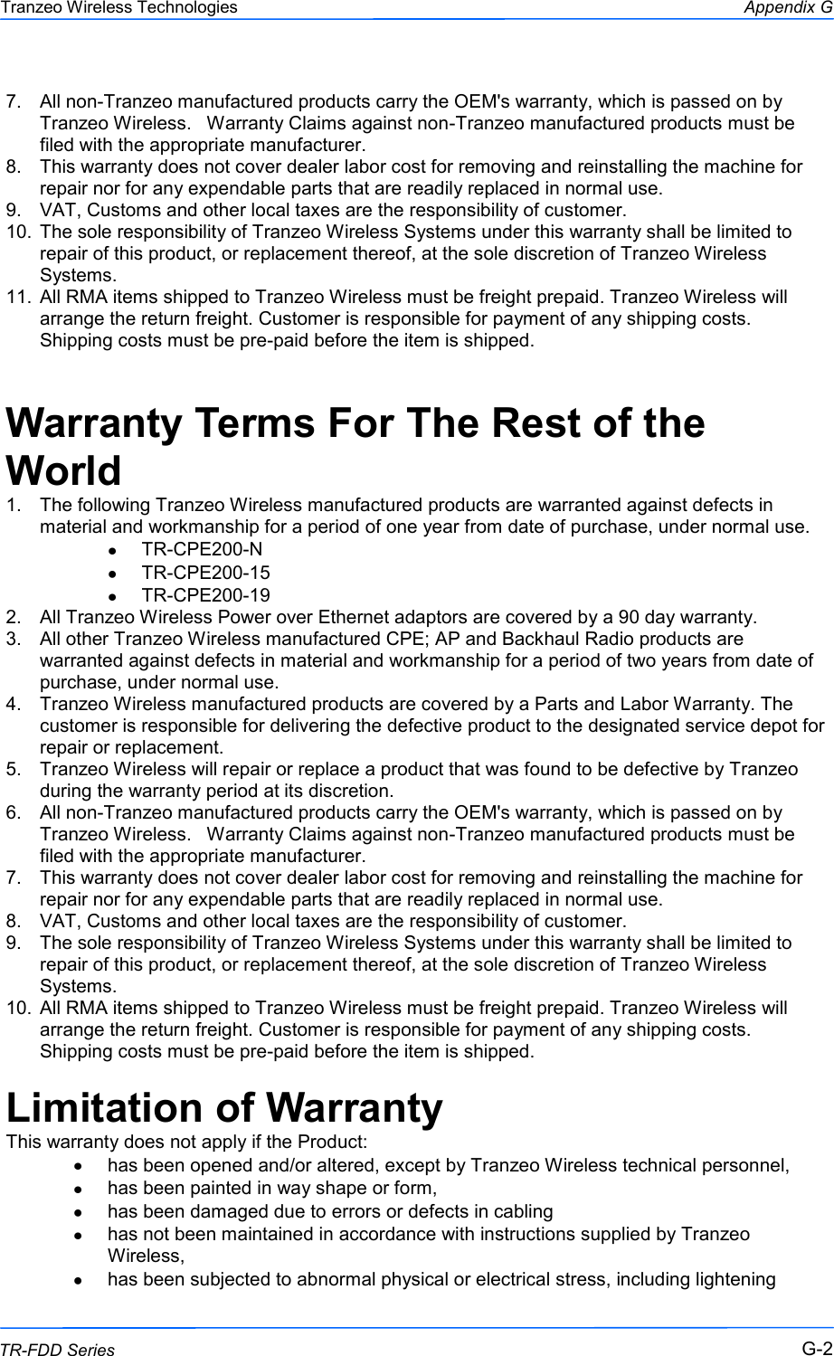  222 This document is intended for Public Distribution                         19473 Fraser Way, Pitt Meadows, B.C. Canada V3Y  2V4 Appendix G G-2 TR-FDD Series Tranzeo Wireless Technologies 7.  All non-Tranzeo manufactured products carry the OEM&apos;s warranty, which is passed on by Tranzeo Wireless.   Warranty Claims against non-Tranzeo manufactured products must be filed with the appropriate manufacturer. 8.  This warranty does not cover dealer labor cost for removing and reinstalling the machine for repair nor for any expendable parts that are readily replaced in normal use. 9.  VAT, Customs and other local taxes are the responsibility of customer. 10.  The sole responsibility of Tranzeo Wireless Systems under this warranty shall be limited to repair of this product, or replacement thereof, at the sole discretion of Tranzeo Wireless Systems. 11.  All RMA items shipped to Tranzeo Wireless must be freight prepaid. Tranzeo Wireless will arrange the return freight. Customer is responsible for payment of any shipping costs. Shipping costs must be pre-paid before the item is shipped.  Warranty Terms For The Rest of the World 1.  The following Tranzeo Wireless manufactured products are warranted against defects in material and workmanship for a period of one year from date of purchase, under normal use. TR-CPE200-N TR-CPE200-15 TR-CPE200-19 2.  All Tranzeo Wireless Power over Ethernet adaptors are covered by a 90 day warranty. 3.  All other Tranzeo Wireless manufactured CPE; AP and Backhaul Radio products are warranted against defects in material and workmanship for a period of two years from date of purchase, under normal use. 4.  Tranzeo Wireless manufactured products are covered by a Parts and Labor Warranty. The customer is responsible for delivering the defective product to the designated service depot for repair or replacement. 5.  Tranzeo Wireless will repair or replace a product that was found to be defective by Tranzeo during the warranty period at its discretion. 6.  All non-Tranzeo manufactured products carry the OEM&apos;s warranty, which is passed on by Tranzeo Wireless.   Warranty Claims against non-Tranzeo manufactured products must be filed with the appropriate manufacturer. 7.  This warranty does not cover dealer labor cost for removing and reinstalling the machine for repair nor for any expendable parts that are readily replaced in normal use. 8.  VAT, Customs and other local taxes are the responsibility of customer. 9.  The sole responsibility of Tranzeo Wireless Systems under this warranty shall be limited to repair of this product, or replacement thereof, at the sole discretion of Tranzeo Wireless Systems. 10.  All RMA items shipped to Tranzeo Wireless must be freight prepaid. Tranzeo Wireless will arrange the return freight. Customer is responsible for payment of any shipping costs. Shipping costs must be pre-paid before the item is shipped.  Limitation of Warranty This warranty does not apply if the Product: has been opened and/or altered, except by Tranzeo Wireless technical personnel, has been painted in way shape or form, has been damaged due to errors or defects in cabling has not been maintained in accordance with instructions supplied by Tranzeo Wireless, has been subjected to abnormal physical or electrical stress, including lightening 