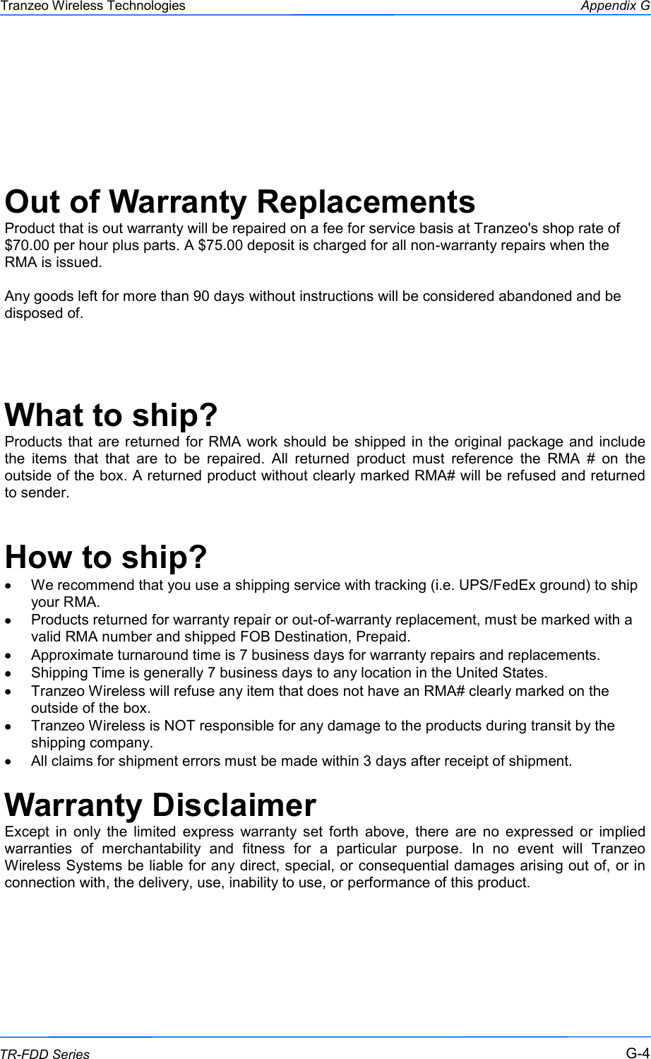  444 This document is intended for Public Distribution                         19473 Fraser Way, Pitt Meadows, B.C. Canada V3Y  2V4 Appendix G G-4 TR-FDD Series Tranzeo Wireless Technologies    Out of Warranty Replacements Product that is out warranty will be repaired on a fee for service basis at Tranzeo&apos;s shop rate of $70.00 per hour plus parts. A $75.00 deposit is charged for all non-warranty repairs when the RMA is issued.  Any goods left for more than 90 days without instructions will be considered abandoned and be disposed of.   What to ship? Products that are returned for RMA  work should be shipped in the original  package and include the  items  that  that  are  to  be  repaired.  All  returned  product  must  reference  the  RMA  #  on  the outside of the box. A returned product without clearly marked RMA# will be refused and returned to sender.   How to ship? We recommend that you use a shipping service with tracking (i.e. UPS/FedEx ground) to ship your RMA. Products returned for warranty repair or out-of-warranty replacement, must be marked with a valid RMA number and shipped FOB Destination, Prepaid. Approximate turnaround time is 7 business days for warranty repairs and replacements. Shipping Time is generally 7 business days to any location in the United States. Tranzeo Wireless will refuse any item that does not have an RMA# clearly marked on the outside of the box. Tranzeo Wireless is NOT responsible for any damage to the products during transit by the shipping company. All claims for shipment errors must be made within 3 days after receipt of shipment.  Warranty Disclaimer Except  in  only  the  limited  express  warranty  set  forth  above,  there  are  no  expressed  or  implied warranties  of  merchantability  and  fitness  for  a  particular  purpose.  In  no  event  will  Tranzeo Wireless Systems be liable for any direct, special, or consequential damages arising out of, or in connection with, the delivery, use, inability to use, or performance of this product.       