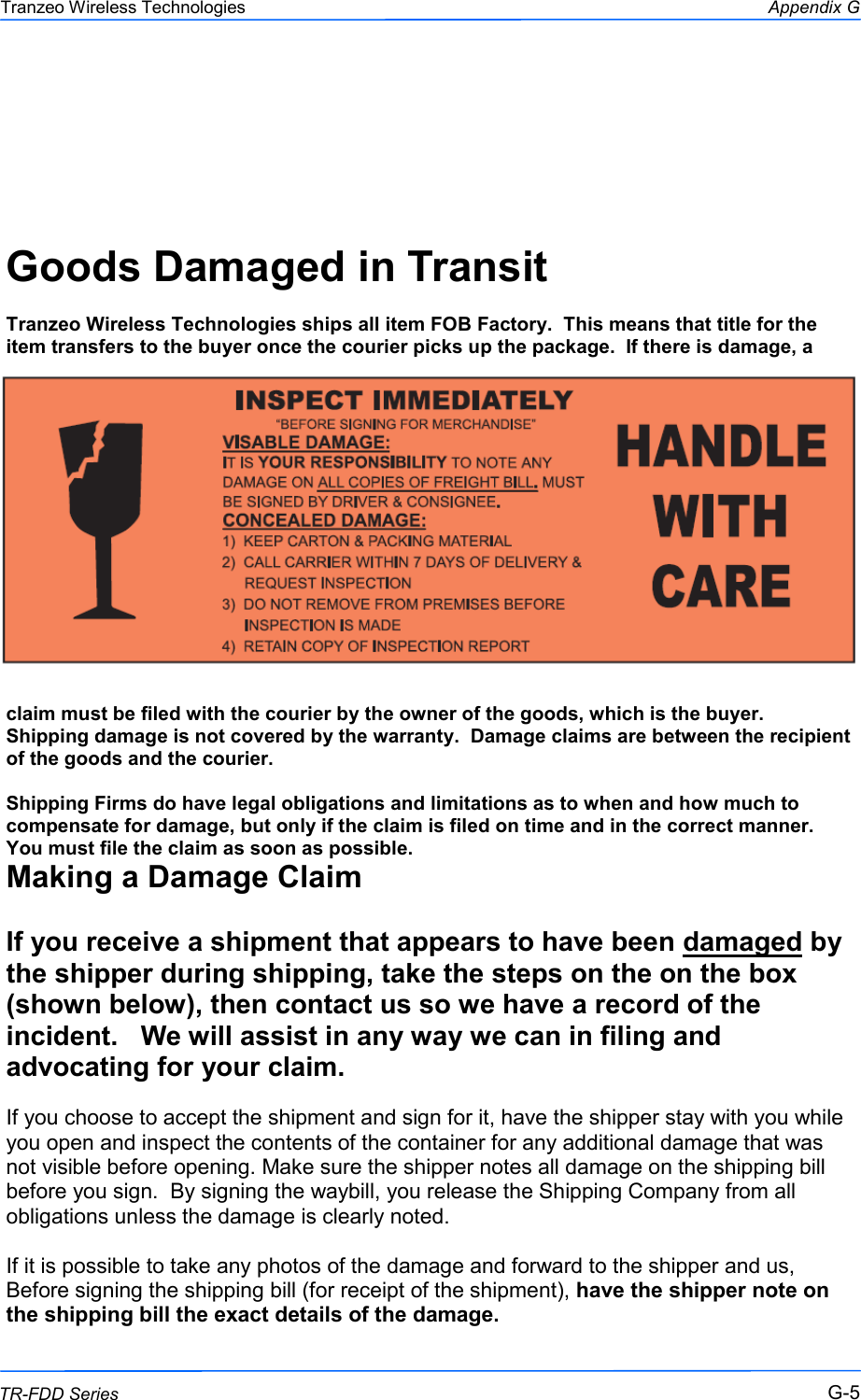  555 This document is intended for Public Distribution                         19473 Fraser Way, Pitt Meadows, B.C. Canada V3Y  2V4 Appendix G G-5 TR-FDD Series Tranzeo Wireless Technologies    Goods Damaged in Transit   Tranzeo Wireless Technologies ships all item FOB Factory.  This means that title for the item transfers to the buyer once the courier picks up the package.  If there is damage, a claim must be filed with the courier by the owner of the goods, which is the buyer.  Shipping damage is not covered by the warranty.  Damage claims are between the recipient of the goods and the courier.  Shipping Firms do have legal obligations and limitations as to when and how much to compensate for damage, but only if the claim is filed on time and in the correct manner.   You must file the claim as soon as possible. Making a Damage Claim  If you receive a shipment that appears to have been damaged by the shipper during shipping, take the steps on the on the box (shown below), then contact us so we have a record of the incident.   We will assist in any way we can in filing and advocating for your claim.   If you choose to accept the shipment and sign for it, have the shipper stay with you while you open and inspect the contents of the container for any additional damage that was not visible before opening. Make sure the shipper notes all damage on the shipping bill before you sign.  By signing the waybill, you release the Shipping Company from all obligations unless the damage is clearly noted.  If it is possible to take any photos of the damage and forward to the shipper and us, Before signing the shipping bill (for receipt of the shipment), have the shipper note on the shipping bill the exact details of the damage. 