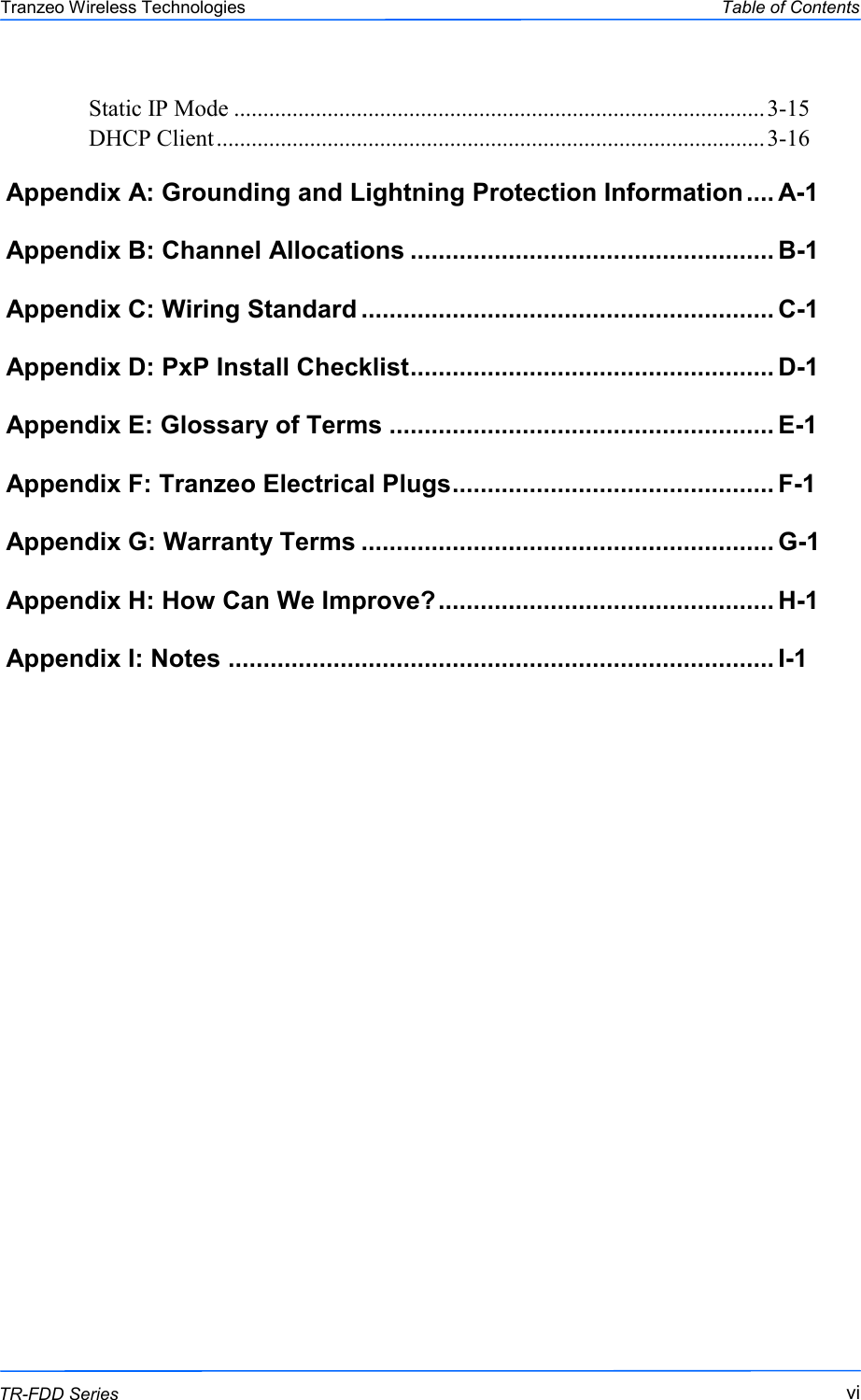  vivivi This document is intended for Public Distribution                         19473 Fraser Way, Pitt Meadows, B.C. Canada V3Y  2V4 Table of Contents  vi TR-FDD Series Tranzeo Wireless Technologies Static IP Mode ........................................................................................... 3-15 DHCP Client .............................................................................................. 3-16 Appendix A: Grounding and Lightning Protection Information .... A-1 Appendix B: Channel Allocations .................................................... B-1 Appendix C: Wiring Standard ........................................................... C-1 Appendix D: PxP Install Checklist .................................................... D-1 Appendix E: Glossary of Terms ....................................................... E-1 Appendix F: Tranzeo Electrical Plugs .............................................. F-1 Appendix G: Warranty Terms ........................................................... G-1 Appendix H: How Can We Improve? ................................................ H-1 Appendix I: Notes .............................................................................. I-1    