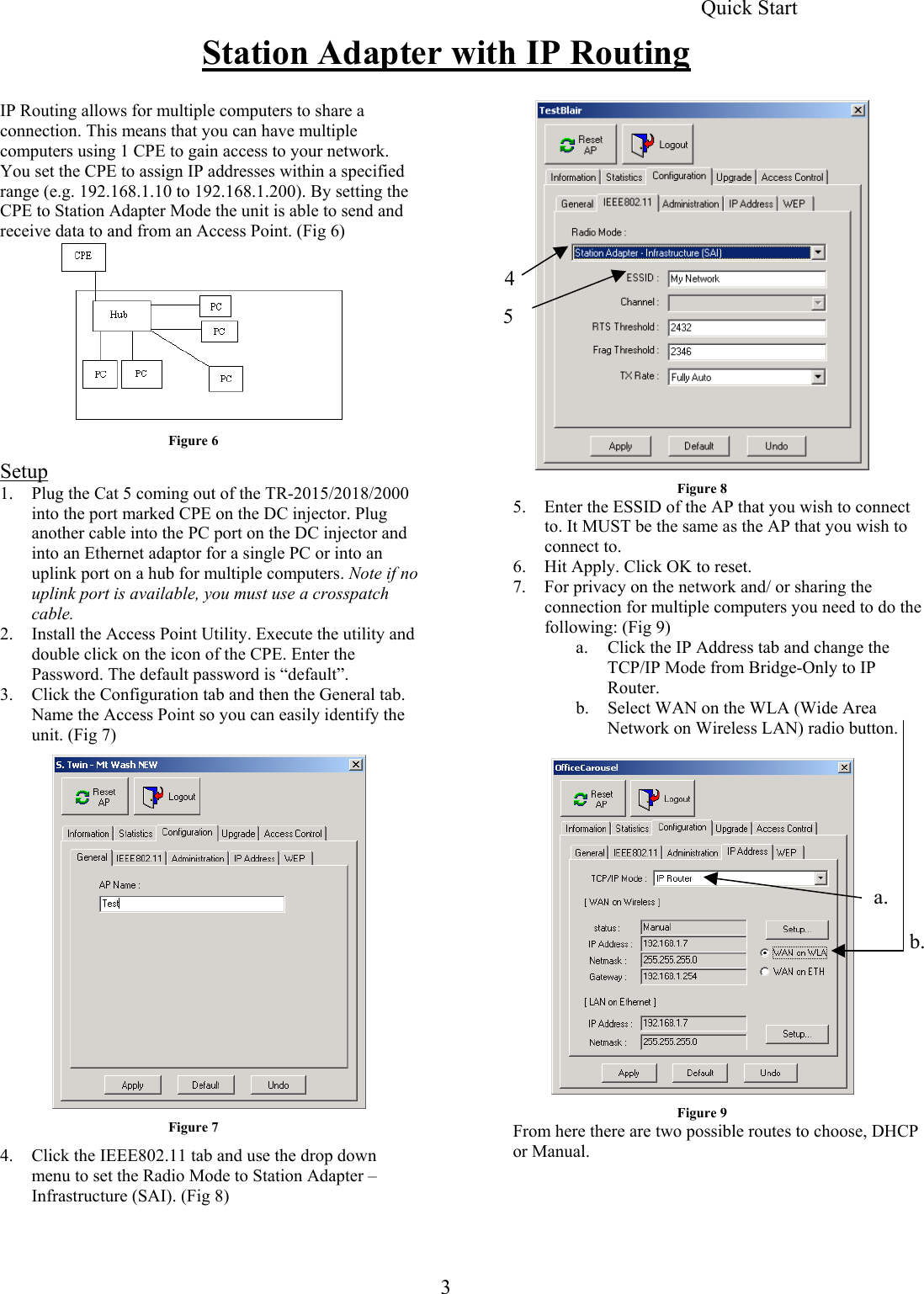  Station Adapter with IP Routing 4 5 IP Routing allows for multiple computers to share a connection. This means that you can have multiple computers using 1 CPE to gain access to your network. You set the CPE to assign IP addresses within a specified range (e.g. 192.168.1.10 to 192.168.1.200). By setting the CPE to Station Adapter Mode the unit is able to send and receive data to and from an Access Point. (Fig 6) Quick Start       Figure 6 Setup Figure 8 1.  Plug the Cat 5 coming out of the TR-2015/2018/2000 into the port marked CPE on the DC injector. Plug another cable into the PC port on the DC injector and into an Ethernet adaptor for a single PC or into an uplink port on a hub for multiple computers. Note if no uplink port is available, you must use a crosspatch cable. 5.  Enter the ESSID of the AP that you wish to connect to. It MUST be the same as the AP that you wish to connect to. 6.  Hit Apply. Click OK to reset. 7.  For privacy on the network and/ or sharing the connection for multiple computers you need to do the following: (Fig 9) 2.  Install the Access Point Utility. Execute the utility and double click on the icon of the CPE. Enter the Password. The default password is “default”. a.  Click the IP Address tab and change the TCP/IP Mode from Bridge-Only to IP Router. 3.  Click the Configuration tab and then the General tab. Name the Access Point so you can easily identify the unit. (Fig 7) b.  Select WAN on the WLA (Wide Area Network on Wireless LAN) radio button.   Figure 7 4.  Click the IEEE802.11 tab and use the drop down menu to set the Radio Mode to Station Adapter – Infrastructure (SAI). (Fig 8)   a. b. Figure 9 From here there are two possible routes to choose, DHCP or Manual.     3