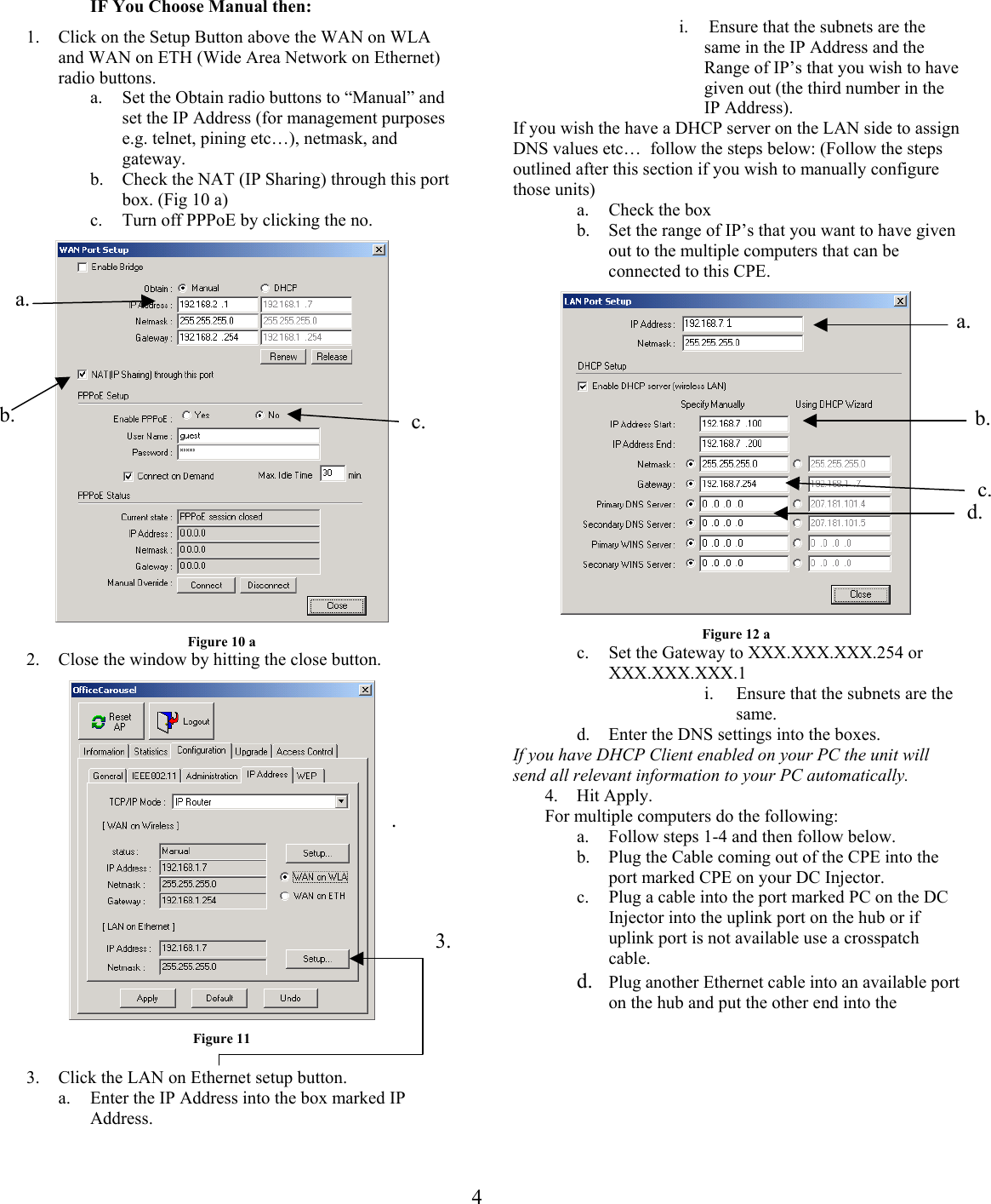 IF You Choose Manual then:   i.   Ensure that the subnets are the same in the IP Address and the Range of IP’s that you wish to have given out (the third number in the IP Address).   1.  Click on the Setup Button above the WAN on WLA and WAN on ETH (Wide Area Network on Ethernet) radio buttons.  a.  Set the Obtain radio buttons to “Manual” and set the IP Address (for management purposes e.g. telnet, pining etc…), netmask, and gateway. If you wish the have a DHCP server on the LAN side to assign DNS values etc…  follow the steps below: (Follow the steps outlined after this section if you wish to manually configure those units) b.  Check the NAT (IP Sharing) through this port box. (Fig 10 a)  a.  Check the box c.  Turn off PPPoE by clicking the no.  b.  Set the range of IP’s that you want to have given out to the multiple computers that can be connected to this CPE.  a.  4b.  c. a. b. d.c.Figure 12 a Figure 10 a  c.  Set the Gateway to XXX.XXX.XXX.254 or XXX.XXX.XXX.1 2.  Close the window by hitting the close button.  i.  Ensure that the subnets are the same. d.  Enter the DNS settings into the boxes. If you have DHCP Client enabled on your PC the unit will send all relevant information to your PC automatically. 4. Hit Apply. .  For multiple computers do the following: a.  Follow steps 1-4 and then follow below. b.  Plug the Cable coming out of the CPE into the port marked CPE on your DC Injector.  c.  Plug a cable into the port marked PC on the DC Injector into the uplink port on the hub or if uplink port is not available use a crosspatch cable. Figure 11 3. d.  Plug another Ethernet cable into an available port on the hub and put the other end into the  3.  Click the LAN on Ethernet setup button.  a.  Enter the IP Address into the box marked IP Address.  