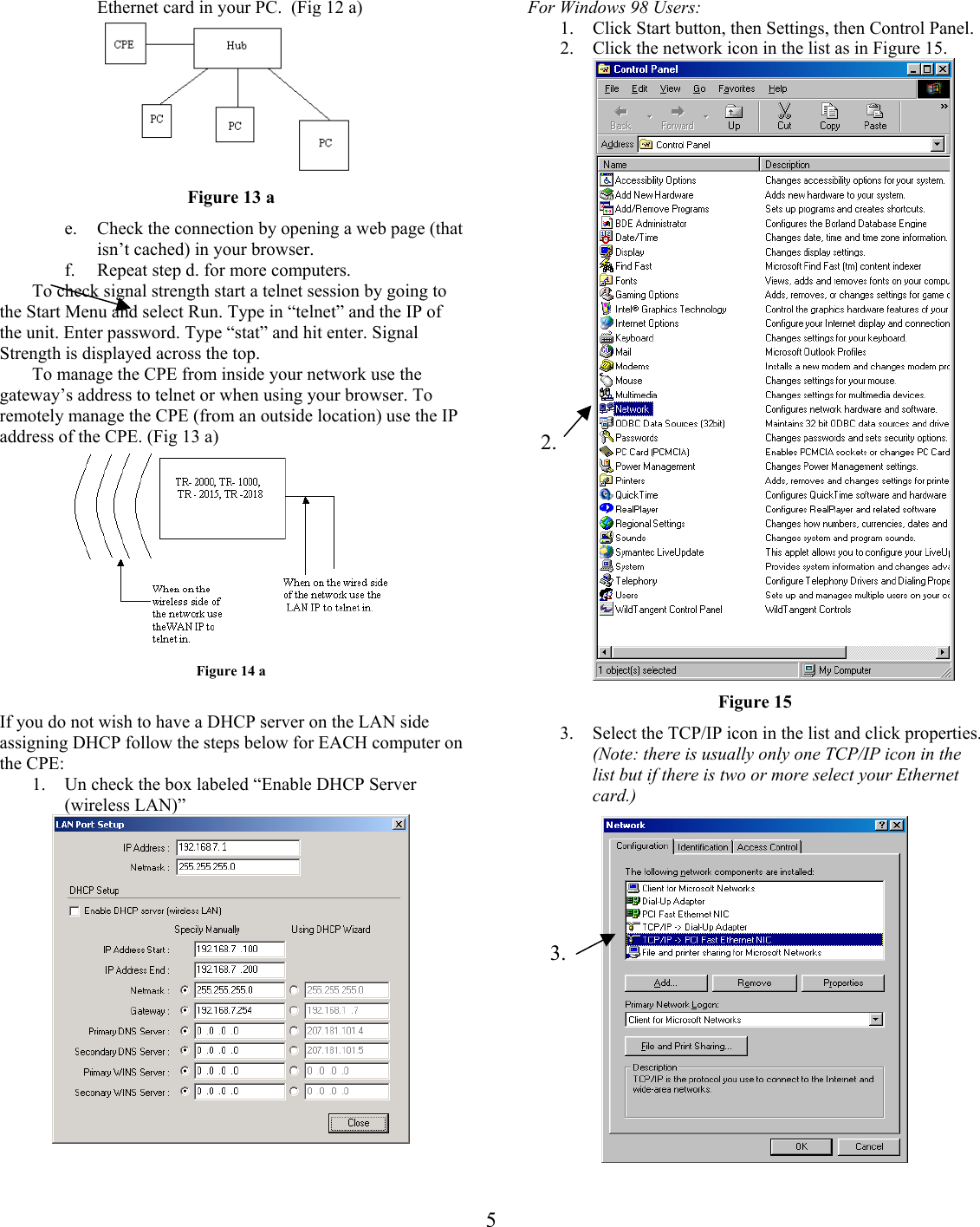 For Windows 98 Users: Ethernet card in your PC.  (Fig 12 a)            1.  Click Start button, then Settings, then Control Panel. 2.  Click the network icon in the list as in Figure 15.  Figure 13 a e.  Check the connection by opening a web page (that isn’t cached) in your browser. f.  Repeat step d. for more computers.   To check signal strength start a telnet session by going to the Start Menu and select Run. Type in “telnet” and the IP of the unit. Enter password. Type “stat” and hit enter. Signal Strength is displayed across the top. To manage the CPE from inside your network use the gateway’s address to telnet or when using your browser. To remotely manage the CPE (from an outside location) use the IP address of the CPE. (Fig 13 a)  2.3.  Figure 14 a  Figure 15 If you do not wish to have a DHCP server on the LAN side assigning DHCP follow the steps below for EACH computer on the CPE:  3.  Select the TCP/IP icon in the list and click properties. (Note: there is usually only one TCP/IP icon in the list but if there is two or more select your Ethernet card.)  1.  Un check the box labeled “Enable DHCP Server (wireless LAN)”    5