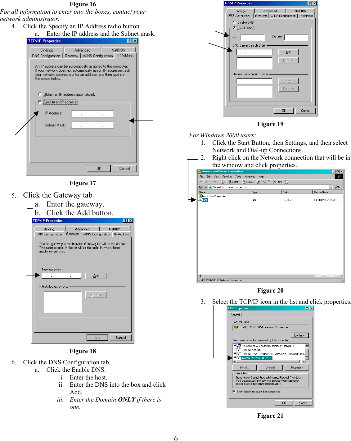 Figure 16  For all information to enter into the boxes, contact your network administrator.  4.  Click the Specify an IP Address radio button. a.  Enter the IP address and the Subnet mask.  Figure 17 5.  Click the Gateway tab a.  Enter the gateway. b.  Click the Add button.  Figure 18 6.  Click the DNS Configuration tab. a.  Click the Enable DNS. i.  Enter the host. ii.  Enter the DNS into the box and click Add. iii.  Enter the Domain ONLY if there is one. Figure 19 For Windows 2000 users: 1. 2. Click the Start Button, then Settings, and then select Network and Dial-up Connections. Right click on the Network connection that will be in the window and click properties.  Figure 20 3.  Select the TCP/IP icon in the list and click properties.  Figure 21  6