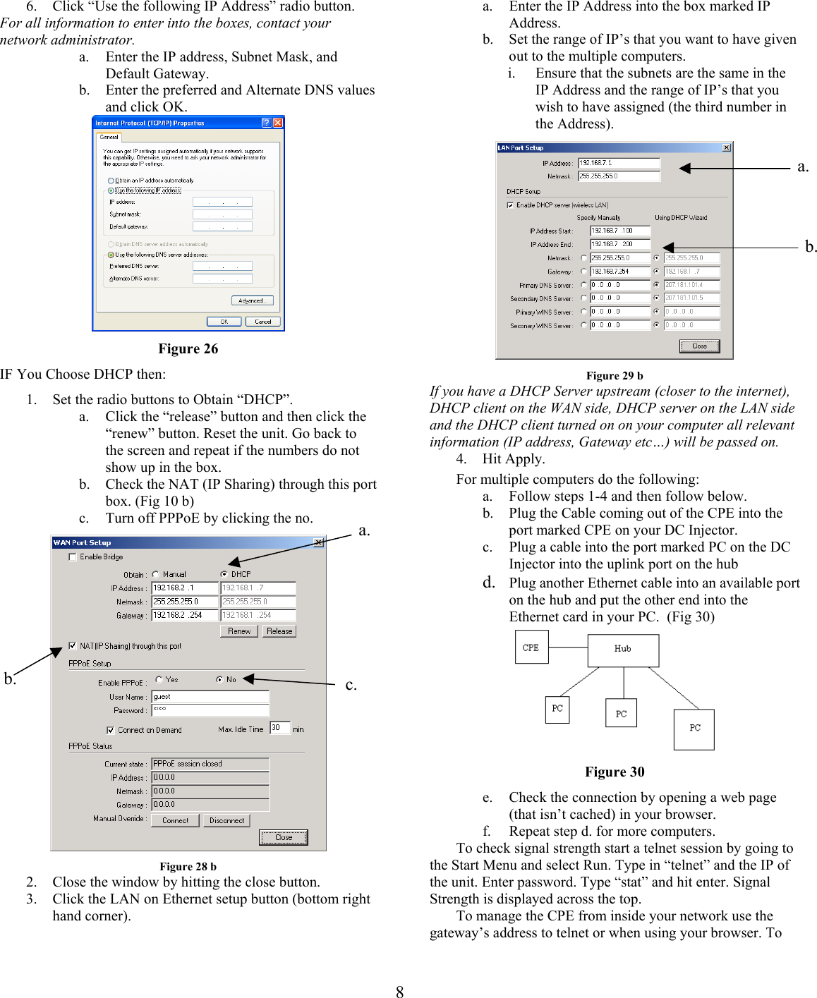 a.  Enter the IP Address into the box marked IP Address. 6.  Click “Use the following IP Address” radio button. For all information to enter into the boxes, contact your network administrator. b.  Set the range of IP’s that you want to have given out to the multiple computers. a.  Enter the IP address, Subnet Mask, and Default Gateway.  i.  Ensure that the subnets are the same in the IP Address and the range of IP’s that you wish to have assigned (the third number in the Address). b.  Enter the preferred and Alternate DNS values and click OK.   a. b. Figure 26 IF You Choose DHCP then:  Figure 29 b If you have a DHCP Server upstream (closer to the internet), DHCP client on the WAN side, DHCP server on the LAN side and the DHCP client turned on on your computer all relevant information (IP address, Gateway etc…) will be passed on.  1.  Set the radio buttons to Obtain “DHCP”. a.  Click the “release” button and then click the “renew” button. Reset the unit. Go back to the screen and repeat if the numbers do not show up in the box.  4. Hit Apply.  For multiple computers do the following: b.  Check the NAT (IP Sharing) through this port box. (Fig 10 b)  a.  Follow steps 1-4 and then follow below. b.  Plug the Cable coming out of the CPE into the port marked CPE on your DC Injector.  c.  Turn off PPPoE by clicking the no.  a.  b.  c. c.  Plug a cable into the port marked PC on the DC Injector into the uplink port on the hub d.  Plug another Ethernet cable into an available port on the hub and put the other end into the Ethernet card in your PC.  (Fig 30)        Figure 30 e.  Check the connection by opening a web page (that isn’t cached) in your browser. f.  Repeat step d. for more computers.   To check signal strength start a telnet session by going to the Start Menu and select Run. Type in “telnet” and the IP of the unit. Enter password. Type “stat” and hit enter. Signal Strength is displayed across the top. Figure 28 b 2.  Close the window by hitting the close button. 3.  Click the LAN on Ethernet setup button (bottom right hand corner).   To manage the CPE from inside your network use the gateway’s address to telnet or when using your browser. To  8