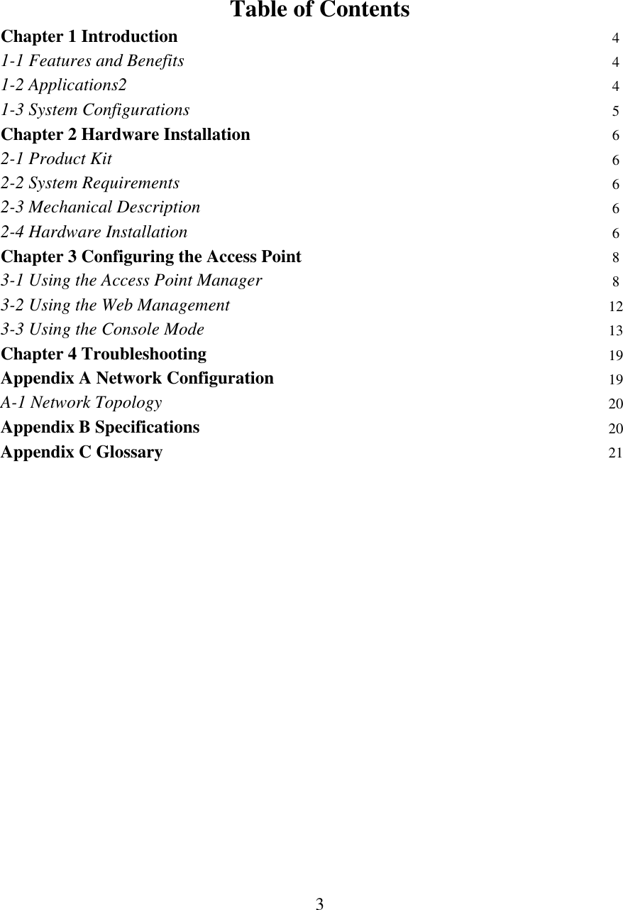   3     Table of Contents  Chapter 1 Introduction  4 1-1 Features and Benefits  4 1-2 Applications2  4 1-3 System Configurations  5 Chapter 2 Hardware Installation 6 2-1 Product Kit  6 2-2 System Requirements 6 2-3 Mechanical Description 6 2-4 Hardware Installation 6 Chapter 3 Configuring the Access Point 8 3-1 Using the Access Point Manager 8 3-2 Using the Web Management 12 3-3 Using the Console Mode 13 Chapter 4 Troubleshooting 19 Appendix A Network Configuration 19 A-1 Network Topology 20 Appendix B Specifications 20 Appendix C Glossary 21                       