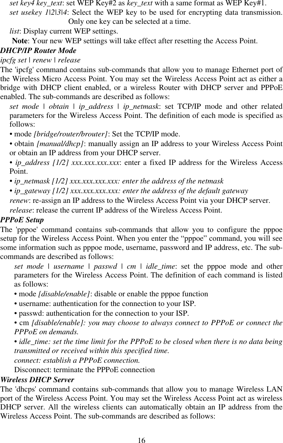   16set key4 key_text: set WEP Key#2 as key_text with a same format as WEP Key#1.  set usekey 1|2|3|4: Select the WEP key to be used for encrypting data transmission. Only one key can be selected at a time.  list: Display current WEP settings.  Note: Your new WEP settings will take effect after resetting the Access Point.  DHCP/IP Router Mode  ipcfg set | renew | release  The &apos;ipcfg&apos; command contains sub-commands that allow you to manage Ethernet port of the Wireless Micro Access Point. You may set the Wireless Access Point act as either a bridge with DHCP client enabled, or a wireless Router with DHCP server and PPPoE enabled. The sub-commands are described as follows:  set mode | obtain | ip_address | ip_netmask: set TCP/IP mode and other related parameters for the Wireless Access Point. The definition of each mode is specified as follows:  • mode [bridge/router/brouter]: Set the TCP/IP mode.  • obtain [manual/dhcp]: manually assign an IP address to your Wireless Access Point or obtain an IP address from your DHCP server.  • ip_address [1/2] xxx.xxx.xxx.xxx: enter a fixed IP address for the Wireless Access Point.  • ip_netmask [1/2] xxx.xxx.xxx.xxx: enter the address of the netmask  • ip_gateway [1/2] xxx.xxx.xxx.xxx: enter the address of the default gateway  renew: re-assign an IP address to the Wireless Access Point via your DHCP server.  release: release the current IP address of the Wireless Access Point.  PPPoE Setup  The &apos;pppoe&apos; command contains sub-commands that allow you to configure the pppoe setup for the Wireless Access Point. When you enter the “pppoe” command, you will see some information such as pppoe mode, username, password and IP address, etc. The sub-commands are described as follows:  set mode | username | passwd | cm | idle_time: set the pppoe mode and other parameters for the Wireless Access Point. The definition of each command is listed as follows:  • mode [disable/enable]: disable or enable the pppoe function  • username: authentication for the connection to your ISP.  • passwd: authentication for the connection to your ISP.  • cm [disable/enable]: you may choose to always connect to PPPoE or connect the PPPoE on demands.  • idle_time: set the time limit for the PPPoE to be closed when there is no data being transmitted or received within this specified time.  connect: establish a PPPoE connection.  Disconnect: terminate the PPPoE connection  Wireless DHCP Server  The &apos;dhcps&apos; command contains sub-commands that allow you to manage Wireless LAN port of the Wireless Access Point. You may set the Wireless Access Point act as wireless DHCP server. All the wireless clients can automatically obtain an IP address from the Wireless Access Point. The sub-commands are described as follows:  