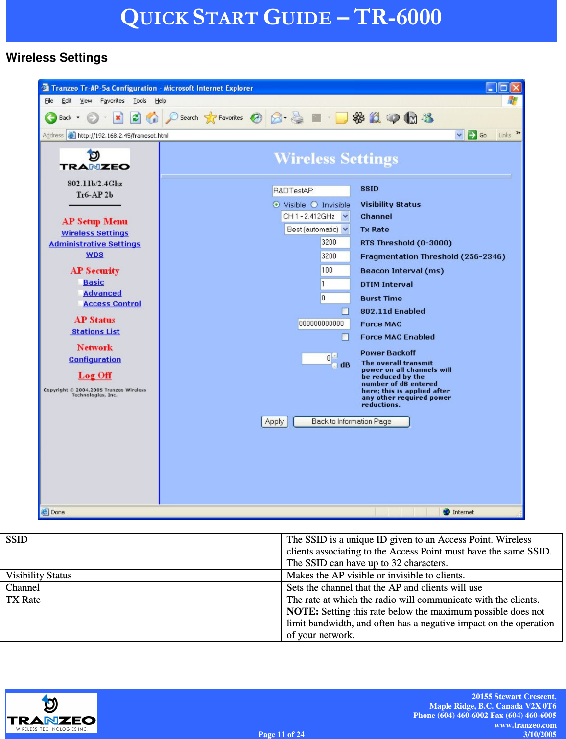    20155 Stewart Crescent, Maple Ridge, B.C. Canada V2X 0T6 Phone (604) 460-6002 Fax (604) 460-6005 www.tranzeo.com Page 11 of 24                                                                             3/10/2005 Wireless Settings     SSID  The SSID is a unique ID given to an Access Point. Wireless clients associating to the Access Point must have the same SSID. The SSID can have up to 32 characters. Visibility Status  Makes the AP visible or invisible to clients. Channel  Sets the channel that the AP and clients will use TX Rate  The rate at which the radio will communicate with the clients.  NOTE: Setting this rate below the maximum possible does not limit bandwidth, and often has a negative impact on the operation of your network. 
