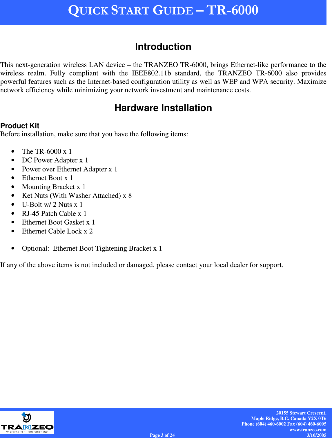    20155 Stewart Crescent, Maple Ridge, B.C. Canada V2X 0T6 Phone (604) 460-6002 Fax (604) 460-6005 www.tranzeo.com Page 3 of 24                                                                             3/10/2005  Introduction  This next-generation wireless LAN device – the TRANZEO TR-6000, brings Ethernet-like performance to the wireless  realm.  Fully  compliant  with  the  IEEE802.11b  standard,  the  TRANZEO  TR-6000  also  provides powerful features such as the Internet-based configuration utility as well as WEP and WPA security. Maximize network efficiency while minimizing your network investment and maintenance costs. &quot;# 1#+ Hardware Installation  Product Kit Before installation, make sure that you have the following items:  • The TR-6000 x 1 • DC Power Adapter x 1 • Power over Ethernet Adapter x 1 • Ethernet Boot x 1 • Mounting Bracket x 1 • Ket Nuts (With Washer Attached) x 8 • U-Bolt w/ 2 Nuts x 1 • RJ-45 Patch Cable x 1 • Ethernet Boot Gasket x 1 • Ethernet Cable Lock x 2  • Optional:  Ethernet Boot Tightening Bracket x 1  If any of the above items is not included or damaged, please contact your local dealer for support.  