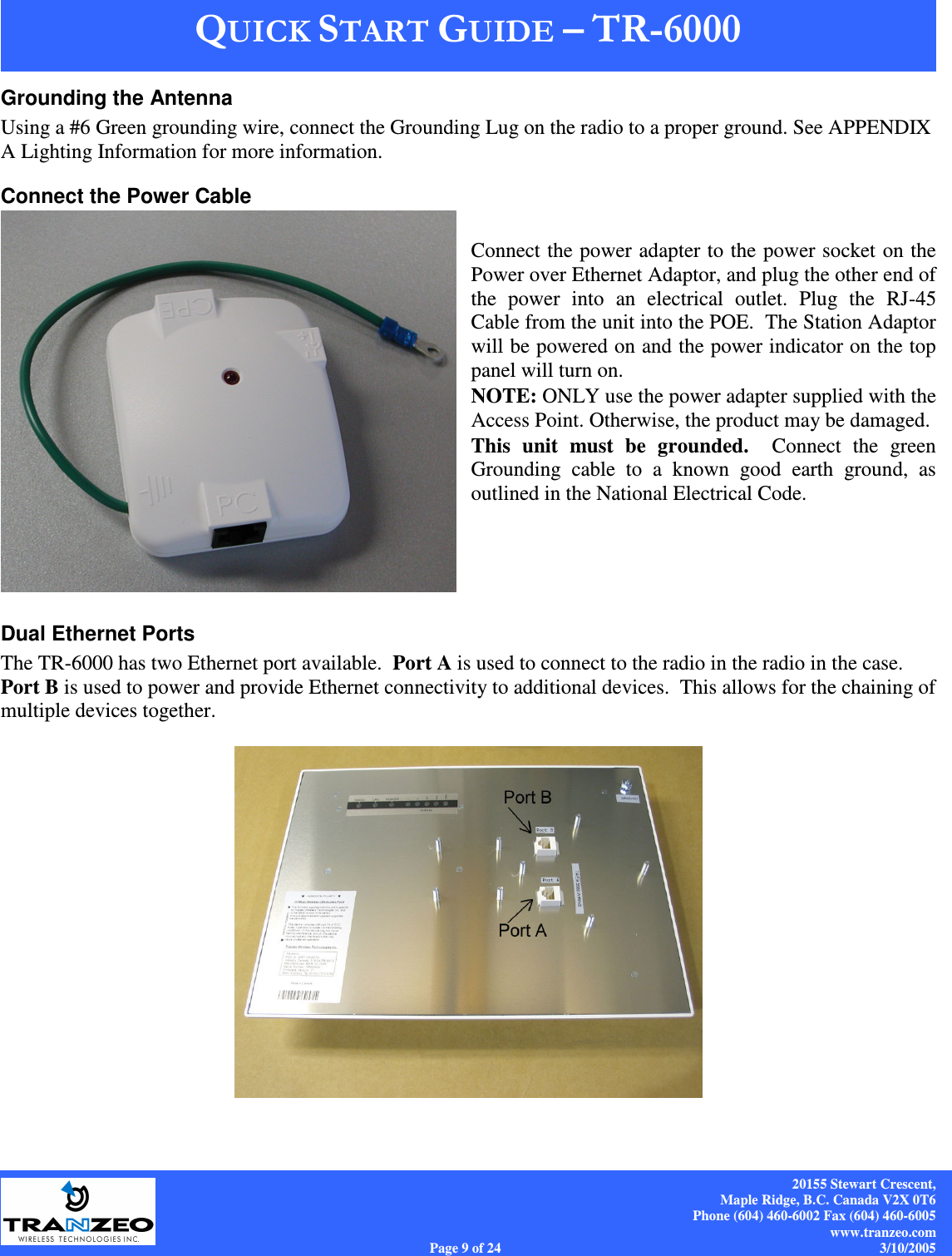    20155 Stewart Crescent, Maple Ridge, B.C. Canada V2X 0T6 Phone (604) 460-6002 Fax (604) 460-6005 www.tranzeo.com Page 9 of 24                                                                             3/10/2005 Grounding the Antenna Using a #6 Green grounding wire, connect the Grounding Lug on the radio to a proper ground. See APPENDIX A Lighting Information for more information. Connect the Power Cable  Connect the power adapter to the power socket on the Power over Ethernet Adaptor, and plug the other end of the  power  into  an  electrical  outlet.  Plug  the  RJ-45 Cable from the unit into the POE.  The Station Adaptor will be powered on and the power indicator on the top panel will turn on.  NOTE: ONLY use the power adapter supplied with the Access Point. Otherwise, the product may be damaged.  This  unit  must  be  grounded.    Connect  the  green Grounding  cable  to  a  known  good  earth  ground,  as outlined in the National Electrical Code.    Dual Ethernet Ports The TR-6000 has two Ethernet port available.  Port A is used to connect to the radio in the radio in the case.  Port B is used to power and provide Ethernet connectivity to additional devices.  This allows for the chaining of multiple devices together.   