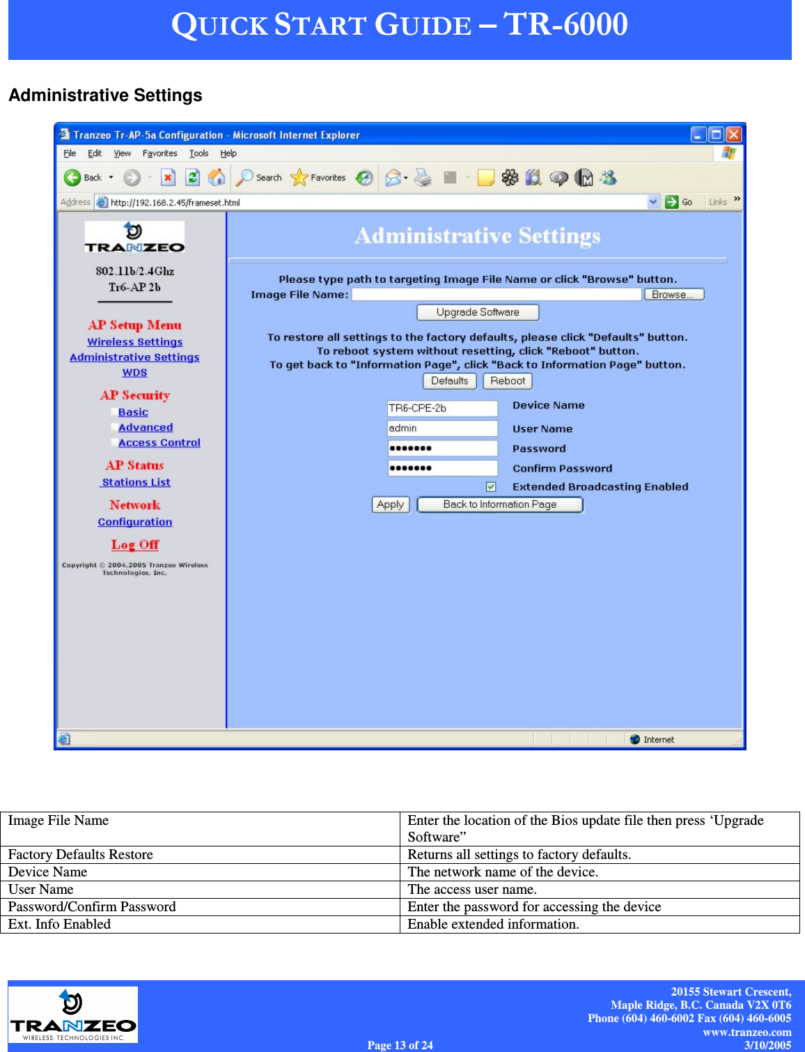    20155 Stewart Crescent, Maple Ridge, B.C. Canada V2X 0T6 Phone (604) 460-6002 Fax (604) 460-6005 www.tranzeo.com Page 13 of 24                                                                             3/10/2005 Administrative Settings    Image File Name  Enter the location of the Bios update file then press ‘Upgrade Software” Factory Defaults Restore  Returns all settings to factory defaults. Device Name  The network name of the device. User Name  The access user name. Password/Confirm Password  Enter the password for accessing the device Ext. Info Enabled  Enable extended information. 