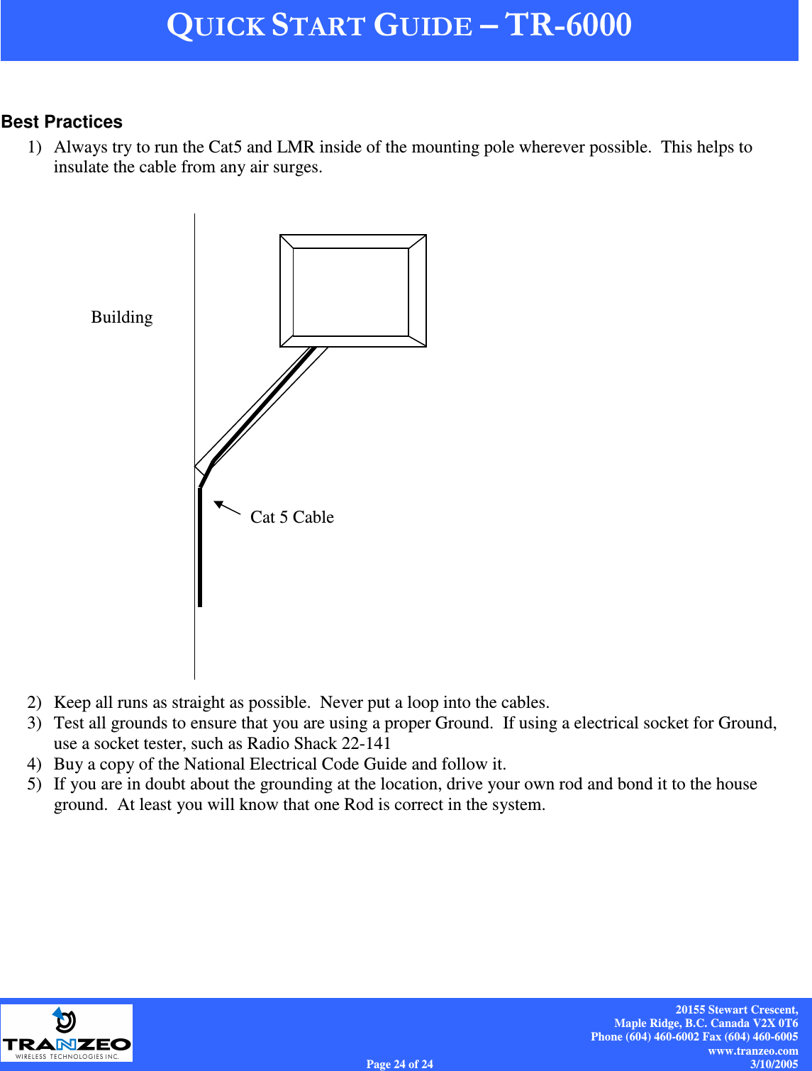    20155 Stewart Crescent, Maple Ridge, B.C. Canada V2X 0T6 Phone (604) 460-6002 Fax (604) 460-6005 www.tranzeo.com Page 24 of 24                                                                             3/10/2005  Best Practices 1) Always try to run the Cat5 and LMR inside of the mounting pole wherever possible.  This helps to insulate the cable from any air surges.                         2) Keep all runs as straight as possible.  Never put a loop into the cables. 3) Test all grounds to ensure that you are using a proper Ground.  If using a electrical socket for Ground, use a socket tester, such as Radio Shack 22-141 4) Buy a copy of the National Electrical Code Guide and follow it.   5) If you are in doubt about the grounding at the location, drive your own rod and bond it to the house ground.  At least you will know that one Rod is correct in the system.     Cat 5 Cable Building 